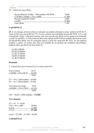 Apostila – Contabilidade de Custos

VI – Cálculo do Lucro Bruto

           Receita Bruta de Vendas = 100 unidades x R$ 80,00            8.000
           (-) ICMS s/ Vendas = 15% x 8.000                            (1.200)
           Receita Líquida de Vendas                                    6.800
           (-) CPV                                                     (5.500)
           Lucro Bruto                                                  1.300

GABARITO: D

65. A Cia. Roupas de Festa coloca no mercado seu produto principal ao preço unitário de R$ 86,75,
isento de IPI, mas com ICMS de 17%. O custo variável nessa produção alcança R$ 54,00. A Cia. está
conseguindo vender 1.200 peças mensais, mas com isto não tem obtido lucros, apenas tem alcançado
o ponto de equilíbrio. A firma acaba de obter uma redução de R$ 9,00 por unidade fabricada no custo
da mão-de-obra direta, mas só conseguirá reduzir o preço de venda para R$ 79,52. Se esta empresa
produzir e vender, no mesmo mês, duas mil unidades de seu produto nas condições especificadas,
podemos dizer que obterá um lucro bruto de

     (a)   R$ 2.400,00
     (b)   R$ 20.400,00
     (c)   R$ 21.600,00
     (d)   R$ 29.440,00
     (e)   R$ 42.000,00

Resolução

I – Cálculo dos custos variáveis (CV) e custos fixos (CF)

Preço Unitário                           86,75
(-) ICMS = 17% x 86.75                  (14,75)
                                         72,00

CV = 54 x 1.200 unidades = 64.800
CF = 18 x 1.200 unidades = 21.600

Novo Preço de Venda                      79,52
(-) ICMS = 17% x 79,52                  (13.52)
                                         66,00

CPV = 66,00 x 2.000 unidades = 132.000

Nova situação:

CV = 54 – 9 = 45,00
CVT = 45 x 2.000 =                       90.000
(+) CF                                   21.600
(=) CT...............................   111.600

Lucro = 132.000 – 111.600 = 20.400

GABARITO: B



                               Prof. José Jayme Moraes Junior                                    138
                Cathedra Competências Profissionais – Todos os direitos reservados
 