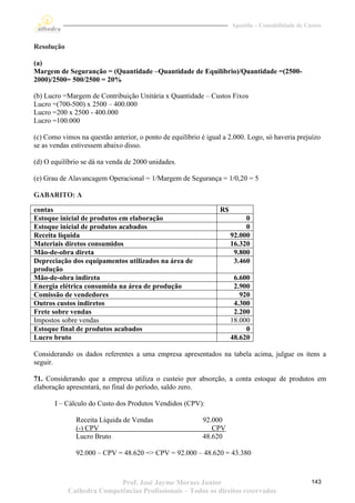 Apostila – Contabilidade de Custos


Resolução

(a)
Margem de Seguranção = (Quantidade –Quantidade de Equilíbrio)/Quantidade =(2500-
2000)/2500= 500/2500 = 20%

(b) Lucro =Margem de Contribuição Unitária x Quantidade – Custos Fixos
Lucro =(700-500) x 2500 – 400.000
Lucro =200 x 2500 - 400.000
Lucro =100.000

(c) Como vimos na questão anterior, o ponto de equilíbrio é igual a 2.000. Logo, só haveria prejuízo
se as vendas estivessem abaixo disso.

(d) O equilíbrio se dá na venda de 2000 unidades.

(e) Grau de Alavancagem Operacional = 1/Margem de Segurança = 1/0,20 = 5

GABARITO: A

contas                                                          R$
Estoque inicial de produtos em elaboração                                 0
Estoque inicial de produtos acabados                                      0
Receita líquida                                                      92.000
Materiais diretos consumidos                                         16.320
Mão-de-obra direta                                                    9.800
Depreciação dos equipamentos utilizados na área de                    3.460
produção
Mão-de-obra indireta                                                  6.600
Energia elétrica consumida na área de produção                        2.900
Comissão de vendedores                                                  920
Outros custos indiretos                                               4.300
Frete sobre vendas                                                    2.200
Impostos sobre vendas                                                18.000
Estoque final de produtos acabados                                        0
Lucro bruto                                                          48.620

Considerando os dados referentes a uma empresa apresentados na tabela acima, julgue os itens a
seguir.

71. Considerando que a empresa utiliza o custeio por absorção, a conta estoque de produtos em
elaboração apresentará, no final do período, saldo zero.

       I – Cálculo do Custo dos Produtos Vendidos (CPV):

              Receita Líquida de Vendas                   92.000
              (-) CPV                                        CPV
              Lucro Bruto                                 48.620

              92.000 – CPV = 48.620 => CPV = 92.000 – 48.620 = 43.380



                           Prof. José Jayme Moraes Junior                                          143
            Cathedra Competências Profissionais – Todos os direitos reservados
 