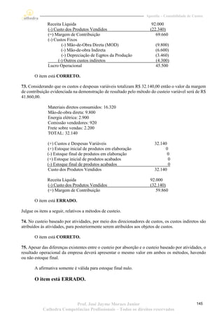Apostila – Contabilidade de Custos

              Receita Líquida                                           92.000
              (-) Custo dos Produtos Vendidos                          (22.340)
              (=) Margem de Contribuição                                  69.660
              (-) Custos Fixos
                      (-) Mão-de-Obra Direta (MOD)                        (9.800)
                      (-) Mão-de-obra Indireta                            (6.600)
                      (-) Depreciação de Eqptos da Produção               (3.460)
                    (-) Outros custos indiretos                           (4.300)
              Lucro Operacional                                           45.500

       O item está CORRETO.

73. Considerando que os custos e despesas variáveis totalizam R$ 32.140,00 então o valor da margem
de contribuição evidenciada na demonstração de resultado pelo método do custeio variável será de R$
41.860,00.

               Materiais diretos consumidos: 16.320
               Mão-de-obra direta: 9.800
               Energia elétrica: 2.900
               Comissão vendedores: 920
               Frete sobre vendas: 2.200
               TOTAL: 32.140

              (+) Custos e Despesas Variáveis                             32.140
              (+) Estoque inicial de produtos em elaboração                     0
              (-) Estoque final de produtos em elaboração                        0
              (+) Estoque inicial de produtos acabados                           0
              (-) Estoque final de produtos acabados                             0
              Custo dos Produtos Vendidos                                 32.140

              Receita Líquida                                          92.000
              (-) Custo dos Produtos Vendidos                          (32.140)
              (=) Margem de Contribuição                                  59.860

       O item está ERRADO.

Julgue os itens a seguir, relativos a métodos de custeio.

74. No custeio baseado por atividades, por meio dos direcionadores de custos, os custos indiretos são
atribuídos às atividades, para posteriormente serem atribuídos aos objetos de custos.

       O item está CORRETO.

75. Apesar das diferenças existentes entre o custeio por absorção e o custeio baseado por atividades, o
resultado operacional da empresa deverá apresentar o mesmo valor em ambos os métodos, havendo
ou não estoque final.

       A afirmativa somente é válida para estoque final nulo.

       O item está ERRADO.



                           Prof. José Jayme Moraes Junior                                          145
            Cathedra Competências Profissionais – Todos os direitos reservados
 
