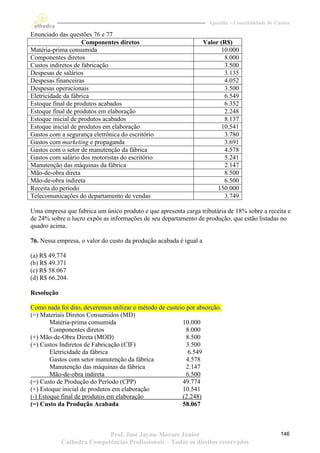 Apostila – Contabilidade de Custos

Enunciado das questões 76 e 77
                    Componentes diretos                             Valor (R$)
Matéria-prima consumida                                                   10.000
Componentes diretos                                                        8.000
Custos indiretos de fabricação                                             3.500
Despesas de salários                                                       3.135
Despesas financeiras                                                       4.052
Despesas operacionais                                                      3.500
Eletricidade da fábrica                                                    6.549
Estoque final de produtos acabados                                         6.352
Estoque final de produtos em elaboração                                    2.248
Estoque inicial de produtos acabados                                       8.137
Estoque inicial de produtos em elaboração                                 10.541
Gastos com a segurança eletrônica do escritório                            3.780
Gastos com marketing e propaganda                                          3.691
Gastos com o setor de manutenção da fábrica                                4.578
Gastos com salário dos motoristas do escritório                            5.241
Manutenção das máquinas da fábrica                                         2.147
Mão-de-obra direta                                                         8.500
Mão-de-obra indireta                                                       6.500
Receita do período                                                       150.000
Telecomunicações do departamento de vendas                                 3.749

Uma empresa que fabrica um único produto e que apresenta carga tributária de 18% sobre a receita e
de 24% sobre o lucro expôs as informações de seu departamento de produção, que estão listadas no
quadro acima.

76. Nessa empresa, o valor do custo da produção acabada é igual a

(a) R$ 49.774
(b) R$ 49.371
(c) R$ 58.067
(d) R$ 66.204.

Resolução

Como nada foi dito, deveremos utilizar o método de custeio por absorção.
(=) Materiais Diretos Consumidos (MD)
        Matéria-prima consumida                          10.000
        Componentes diretos                                8.000
(+) Mão-de-Obra Direta (MOD)                               8.500
(+) Custos Indiretos de Fabricação (CIF)                   3.500
        Eletricidade da fábrica                             6.549
        Gastos com setor manutenção da fábrica             4.578
        Manutenção das máquinas da fábrica                 2.147
        Mão-de-obra indireta                               6.500
(=) Custo de Produção do Período (CPP)                   49.774
(+) Estoque inicial de produtos em elaboração            10.541
(-) Estoque final de produtos em elaboração              (2.248)
(=) Custo da Produção Acabada                            58.067



                           Prof. José Jayme Moraes Junior                                          146
            Cathedra Competências Profissionais – Todos os direitos reservados
 