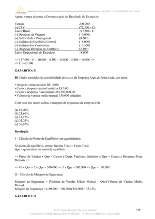 Apostila – Contabilidade de Custos

Agora, vamos elaborar a Demonstração do Resultado do Exercício:

Vendas                                            200.000
(-) CPV                                           (72.500 + C)
Lucro Bruto                                       127.500 - C
(-) Despesas de Viagens                           (10.000)
(-) Publicidade e Propaganda                      (8.500)
(-) Salários do Escritório Central                (15.000)
(-) Salários dos Vendedores                       (10.500)
(-) Despesas Diversas do Escritório               (2.400)
Lucro Operacional do Exercício                    18.000

=> 117.000 – C – 10.000 – 8.500 – 15.000 – 2.400 = 18.000 =>
=> C = 63.100

GABARITO: B

80. Dados extraídos da contabilidade de custos da Empresa Areia & Pedra Ltda., em reais:

• Preço de venda unitário R$ 10,00
• Custo e despesa variável unitária R$ 5,00
• Custo e despesas fixas mensais R$ 500.000,00
• Volume de vendas médio mensal 150.000 unidades

Com base nos dados acima, a margem de segurança da empresa é de

(a) 10,00%
(b) 23,66%
(c) 25,75%
(d) 33,33%
(e) 36,67%

Resolução

I – Cálculo do Ponto de Equilíbrio (em quantidades):

No ponto de equilíbrio, temos: Receita Total = Custo Total
Qpe = quantidade no ponto de equilíbrio

=> Preço de Vendas x Qpe = Custos e Desp. Variáveis Unitários x Qpe + Custos e Despesas Fixas
Mensais =>

=> 10 x Qpe = 5 x Qpe + 500.000 => 5 x Qpe = 500.000 => Qpe = 100.000

II – Cálculo da Margem de Segurança:

Margem de Segurança = (Volume de Vendas Médio Mensal – Qpe)/Volume de Vendas Médio
Mensal
Margem de Segurança = (150.000 – 100.000)/150.000 = 33,33%

GABARITO: D



                            Prof. José Jayme Moraes Junior                                       149
             Cathedra Competências Profissionais – Todos os direitos reservados
 