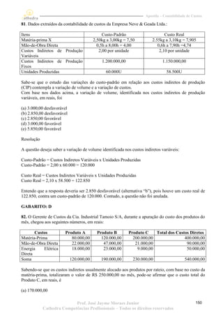 Apostila – Contabilidade de Custos

81. Dados extraídos da contabilidade de custos da Empresa Neve & Geada Ltda.:

Itens                                         Custo-Padrão                      Custo Real
Matéria-prima X                          2,50kg a 3,00kg = 7,50          2.55kg a 3,10kg = 7,905
Mão-de-Obra Direta                         0,5h a 8,00h = 4,00              0,6h a 7,90h =4,74
Custos Indiretos de Produção                2,00 por unidade                 2,10 por unidade
Variáveis
Custos Indiretos de Produção                 1.200.000,00                      1.150.000,00
Fixos
Unidades Produzidas                            60.000U                           58.500U

Sabe-se que o estudo das variações do custo-padrão em relação aos custos indiretos de produção
(CIP) contempla a variação de volume e a variação de custos.
Com base nos dados acima, a variação de volume, identificada nos custos indiretos de produção
variáveis, em reais, foi

(a) 3.000,00 desfavorável
(b) 2.850,00 desfavorável
(c) 2.850,00 favorável
(d) 3.000,00 favorável
(e) 5.850,00 favorável

Resolução

A questão deseja saber a variação de volume identificada nos custos indiretos variáveis:

Custo-Padrão = Custos Indiretos Variáveis x Unidades Produzidas
Custo-Padrão = 2,00 x 60.000 = 120.000

Custo Real = Custos Indiretos Variáveis x Unidades Produzidas
Custo Real = 2,10 x 58.500 = 122.850

Entendo que a resposta deveria ser 2.850 desfavorável (alternativa “b”), pois houve um custo real de
122.850, contra um custo-padrão de 120.000. Contudo, a questão não foi anulada.

GABARITO: D

82. O Gerente de Custos da Cia. Industrial Tamoio S/A, durante a apuração do custo dos produtos do
mês, chegou aos seguintes números, em reais:

       Custos           Produto A          Produto B        Produto C    Total dos Custos Diretos
Matéria-Prima              80.000,00         120.000,00       200.000,00               400.000,00
Mão-de-Obra Direta         22.000,00          47.000,00        21.000,00                90.000,00
Energia     Elétrica       18.000,00          23.000,00         9.000,00                50.000,00
Direta
Soma                        120.000,00       190.000,00       230.000,00                    540.000,00

Sabendo-se que os custos indiretos usualmente alocado aos produtos por rateio, com base no custo da
matéria-prima, totalizaram o valor de R$ 250.000,00 no mês, pode-se afirmar que o custo total do
Produto C, em reais, é

(a) 170.000,00

                           Prof. José Jayme Moraes Junior                                          150
            Cathedra Competências Profissionais – Todos os direitos reservados
 