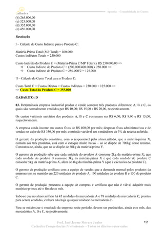 Apostila – Contabilidade de Custos

(b) 265.000,00
(c) 325.000,00
(d) 355.000,00
(e) 450.000,00

Resolução

I – Cálculo do Custo Indireto para o Produto C:

Matéria-Prima Total (MP Total) = 400.000
Custos Indiretos Totais = 250.000

Custo Indireto do Produto C = (Matéria-Prima C/MP Total) x R$ 250.000,00 =>
    Custo Indireto do Produto C = (200.000/400.000) x 250.000 =>
    Custo Indireto do Produto C = 250.000/2 = 125.000

II – Cálculo do Custo Total para o Produto C:

Custo Total C = Custos Diretos + Custos Indiretos = 230.000 + 125.000 =>
=> Custo Total do Produto C = 355.000

GABARITO: D

83. Determinada empresa industrial produz e vende somente três produtos diferentes: A, B e C, os
quais são normalmente vendidos por R$ 10,00; R$ 15,00 e R$ 20,00, respectivamente.

Os custos variáveis unitários dos produtos A, B e C costumam ser R$ 6,00; R$ 8,00 e R$ 15,00,
respectivamente.

A empresa ainda incorre em custos fixos de R$ 400,00 por mês; despesas fixas administrativas e de
vendas no valor de R$ 350,00 por mês; comissão variável aos vendedores de 3% da receita auferida.

O gerente da produção constatou, com o responsável pelo almoxarifado, que a matéria-prima X,
comum aos três produtos, está com o estoque muito baixo – só se dispõe de 700kg desse recurso.
Constatou-se, ainda, que só se dispõe de 60kg da matéria-prima Y.

O gerente da produção sabe que cada unidade do produto A consome 2kg da matéria-prima X; que
cada unidade do produto B consome 3kg da matéria-prima X e que cada unidade do produto C
consome 5kg da matéria-prima X, além de 4kg da matéria-prima Y (que é exclusiva do produto C).

O gerente de produção verificou com a equipe de vendas que a demanda mensal pelos produtos da
empresa tem se mantido em 220 unidades do produto A, 100 unidades do produto B e 150 do produto
C.

O gerente de produção procurou a equipe de compras e verificou que não é viável adquirir mais
matérias-primas até o fim deste mês.

Sabe-se que no almoxarifado há 45 unidades da mercadoria A e 78 unidades da mercadoria C, prontas
para serem vendidas, embora não haja qualquer unidade da mercadoria B.

Para se maximizar o resultado da empresa neste período, devem ser produzidas, ainda este mês, das
mercadorias A, B e C, respectivamente:


                           Prof. José Jayme Moraes Junior                                      151
            Cathedra Competências Profissionais – Todos os direitos reservados
 