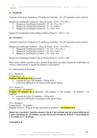Apostila – Contabilidade de Custos


II – Produto B:

Comissão Variável aos Vendedores (3% da Receita Auferida) = 3% x PV (também é custo variável).

Margem de Contribuição Unitária B = Preço de Venda – (CVu + 3% x PV) =>
   Margem de Contribuição Unitária B = 15 – (8 + 3% x 15) =>
   Margem de Contribuição Unitária B = 15 – (8 + 0,45) =>
   Margem de Contribuição Unitária B = 15 – 8,45 = 6,55

Margem de Contribuição Unitária B/Kg de Matéria-Prima X = 6,55/3 = 2,18

III – Produto C:

Comissão Variável aos Vendedores (3% da Receita Auferida) = 3% x PV (também é custo variável).

Margem de Contribuição Unitária C = Preço de Venda – (CVu + 3% x PV) =>
   Margem de Contribuição Unitária C = 20 – (15 + 3% x 15) =>
   Margem de Contribuição Unitária C = 20 – (15 + 0,6) =>
   Margem de Contribuição Unitária C = 20 – 15,6 = 4,4

Margem de Contribuição Unitária C/Kg de Matéria-Prima X = 6,55/5 = 0,88

Pelos valores obtidos, percebe-se que o produto B apresenta uma maior margem de contribuição em
relação à matéria-prima X, seguido do produto A e do produto C.

IV – Maximização do Resultado:

IV.1 – Produto B:
Estoque Inicial = 0
Produzir 100 unidades de B (demanda)
    consumo de 3 kg x 100 unidades = 300 kg de X
    como havia 700 kg de X em estoque, ainda sobram 400 kg

IV.2 – Produto A:
Estoque Inicial = 45 unidades
Produzir 175 unidades de A (demanda = 220 unidades => 220 unidades – 45 unidades = 175
unidades)
    consumo de 2 kg x 175 unidades = 350 kg de X
    como havia 400 kg de X em estoque, ainda sobram 50 kg

IV.3 – Produto C:
Estoque Inicial = 78 unidades
Produção Possível = 50 kg de X/5 kg consumidos no produto C = 10 unidades de C

Repare que o produto C também consome 4 kg de Y por unidade, mas há estoque suficiente de
Y para a produção das 10 unidades, ou seja, haverá um consumo de 40 kg de Y na produção de
C (o estoque de Y é de 60 kg).

GABARITO: B




                          Prof. José Jayme Moraes Junior                                      153
           Cathedra Competências Profissionais – Todos os direitos reservados
 