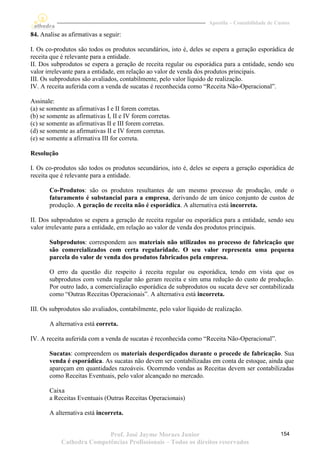 Apostila – Contabilidade de Custos

84. Analise as afirmativas a seguir:

I. Os co-produtos são todos os produtos secundários, isto é, deles se espera a geração esporádica de
receita que é relevante para a entidade.
II. Dos subprodutos se espera a geração de receita regular ou esporádica para a entidade, sendo seu
valor irrelevante para a entidade, em relação ao valor de venda dos produtos principais.
III. Os subprodutos são avaliados, contabilmente, pelo valor líquido de realização.
IV. A receita auferida com a venda de sucatas é reconhecida como “Receita Não-Operacional”.

Assinale:
(a) se somente as afirmativas I e II forem corretas.
(b) se somente as afirmativas I, II e IV forem corretas.
(c) se somente as afirmativas II e III forem corretas.
(d) se somente as afirmativas II e IV forem corretas.
(e) se somente a afirmativa III for correta.

Resolução

I. Os co-produtos são todos os produtos secundários, isto é, deles se espera a geração esporádica de
receita que é relevante para a entidade.

       Co-Produtos: são os produtos resultantes de um mesmo processo de produção, onde o
       faturamento é substancial para a empresa, derivando de um único conjunto de custos de
       produção. A geração de receita não é esporádica. A alternativa está incorreta.

II. Dos subprodutos se espera a geração de receita regular ou esporádica para a entidade, sendo seu
valor irrelevante para a entidade, em relação ao valor de venda dos produtos principais.

       Subprodutos: correspondem aos materiais não utilizados no processo de fabricação que
       são comercializados com certa regularidade. O seu valor representa uma pequena
       parcela do valor de venda dos produtos fabricados pela empresa.

       O erro da questão diz respeito à receita regular ou esporádica, tendo em vista que os
       subprodutos com venda regular não geram receita e sim uma redução do custo de produção.
       Por outro lado, a comercialização esporádica de subprodutos ou sucata deve ser contabilizada
       como “Outras Receitas Operacionais”. A alternativa está incorreta.

III. Os subprodutos são avaliados, contabilmente, pelo valor líquido de realização.

       A alternativa está correta.

IV. A receita auferida com a venda de sucatas é reconhecida como “Receita Não-Operacional”.

       Sucatas: compreendem os materiais desperdiçados durante o procede de fabricação. Sua
       venda é esporádica. As sucatas não devem ser contabilizadas em conta de estoque, ainda que
       apareçam em quantidades razoáveis. Ocorrendo vendas as Receitas devem ser contabilizadas
       como Receitas Eventuais, pelo valor alcançado no mercado.

       Caixa
       a Receitas Eventuais (Outras Receitas Operacionais)

       A alternativa está incorreta.


                           Prof. José Jayme Moraes Junior                                          154
            Cathedra Competências Profissionais – Todos os direitos reservados
 