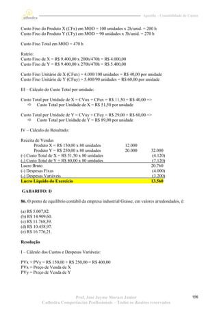 Apostila – Contabilidade de Custos


Custo Fixo do Produto X (CFx) em MOD = 100 unidades x 2h/unid. = 200 h
Custo Fixo do Produto Y (CFy) em MOD = 90 unidades x 3h/unid. = 270 h

Custo Fixo Total em MOD = 470 h

Rateio:
Custo Fixo de X = R$ 9.400,00 x 200h/470h = R$ 4.000,00
Custo Fixo de Y = R$ 9.400,00 x 270h/470h = R$ 5.400,00

Custo Fixo Unitário de X (CFux) = 4.000/100 unidades = R$ 40,00 por unidade
Custo Fixo Unitário de Y (CFuy) = 5.400/90 unidades = R$ 60,00 por unidade

III – Cálculo do Custo Total por unidade:

Custo Total por Unidade de X = CVux + CFux = R$ 11,50 + R$ 40,00 =>
    Custo Total por Unidade de X = R$ 51,50 por unidade

Custo Total por Unidade de Y = CVuy + CFuy = R$ 29,00 + R$ 60,00 =>
    Custo Total por Unidade de Y = R$ 89,00 por unidade

IV – Cálculo do Resultado:

Receita de Vendas
        Produto X = R$ 150,00 x 80 unidades               12.000
        Produto Y = R$ 250,00 x 80 unidades               20.000         32.000
(-) Custo Total de X = R$ 51,50 x 80 unidades                             (4.120)
(-) Custo Total de Y = R$ 80,00 x 80 unidades                             (7.120)
Lucro Bruto                                                              20.760
(-) Despesas Fixas                                                        (4.000)
(-) Despesas Variáveis                                                    (3.200)
Lucro Líquido do Exercício                                               13.560

GABARITO: D

86. O ponto de equilíbrio contábil da empresa industrial Grasse, em valores arredondados, é:

(a) R$ 5.007,82.
(b) R$ 14.909,60.
(c) R$ 11.768,39.
(d) R$ 10.458,97.
(e) R$ 16.776,21.

Resolução

I – Cálculo dos Custos e Despesas Variáveis:

PVx + PVy = R$ 150,00 + R$ 250,00 = R$ 400,00
PVx = Preço de Venda de X
PVy = Preço de Venda de Y




                           Prof. José Jayme Moraes Junior                                         156
            Cathedra Competências Profissionais – Todos os direitos reservados
 