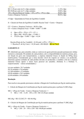 Apostila – Contabilidade de Custos

R$ 11,50 por unid. de X x Qpe unidades                                   11,50 x Qpe
R$ 29,00 por unid. de Y x Qpe unidades                                   29,00 x Qpe
10% x Receita Bruta de Vendas = 10% x (PVx + PVy) x Qpe                  40,00 x Qpe
Custos e Despesas Variáveis                                              80,50 x Qpe

(*) Qpe = Quantidade do Ponto de Equilíbrio Contábil

II – Cálculo do Ponto de Equilíbrio Contábil: Receita Total = Custos + Despesas

CV = Custos e Despesas Variáveis = 80,50 x Qpe
CF = Custos e Despesas Fixas = 9.400 + 4.000 = 13.400

       Qpe x (PVx + PVy) = CV + CF =>
       Qpe x 400 = 80,50 x Qpe + 13.400 =>
       319,50 x Qpe = 9.400 => Qpe = 41,94


   Receita (Ponto de Eq. Contábil) = 41,94 unid. x (PVx + PVy) =>
   => Receita (P. de Eq. Cont.) = 41,94 unid. x R$ 400,00 = R$ 16.776,21

GABARITO: E

87. Admitindo que, para setembro, todas as variáveis de agosto próximo passado permanecem válidas
(inclusive a demanda: 80 unidades de cada produto), salvo a disponibilidade de matérias-primas, pois,
em função da greve dos transportadores, a empresa industrial Grasse só dispõe de 605kg dessa
matéria-prima. Considerando que a única decisão viável diz respeito ao volume a ser produzido,
determine quantas unidades de cada produto deverão ser produzidas e vendidas a fim de a empresa
industrial Grasse apurar o maior lucro possível em setembro. (Perfume X e Perfume Y,
respectivamente – valores arredondados.)

(a) zero unidade e 76,7 unidades
(b) 10 unidades e 70 unidades
(c) 100 unidades e 33 unidades
(d) 80 unidades e 38,5 unidades
(e) 60 unidades e 44 unidades

Resolução

Para resolver esta questão precisamos calcular a Margem de Contribuição por Kg de matéria-prima.

I – Cálculo da Margem de Contribuição por Kg de matéria-prima para o perfume X (MCx/Kg):

MCx = (Preço de Venda – Custos e Despesas Variáveis) =>
   MCx = 150 – 11,50 – 10% x 150 = R$ 123,50 por unidade


MCx/Kg = R$ 123,50/2,75 = R$ 44,9/Kg

II – Cálculo da Margem de Contribuição por Kg de matéria-prima para o perfume Y (MCy/Kg):

MCy = (Preço de Venda – Custos e Despesas Variáveis) =>
   MCy = 250 – 29 – 10% x 250 = R$ 196,00 por unidade


                           Prof. José Jayme Moraes Junior                                         157
            Cathedra Competências Profissionais – Todos os direitos reservados
 