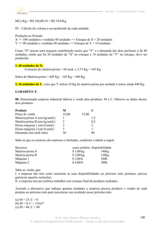 Apostila – Contabilidade de Custos


MCy/Kg = R$ 196,00/10 = R$ 19,6/Kg

III – Cálculo do volume a ser produzido de cada unidade:

Produção no Período:
X => 100 unidades e vendidas 80 unidades => Estoque de X = 20 unidades
Y => 90 unidades e vendidas 80 unidades => Estoque de Y = 10 unidades

Como “X” possui uma margem contribuição maior que “Y” e a demanda dos dois perfumes é de 80
unidades, sendo que há 20 unidades de “X” no estoque e 10 unidades de “Y” no estoque, deve ser
produzido:

1. 60 unidades de X:
       Consumo de matéria-prima = 60 unid. x 2,75 Kg = 165 Kg

Sobra de Matéria-prima = 605 Kg – 165 Kg = 440 Kg

2. 44 unidades de Y, visto que Y utiliza 10 Kg de matéria-prima por unidade e temos ainda 440 Kg.

GABARITO: E

88. Determinada empresa industrial fabrica e vende dois produtos: M e C. Observe os dados desses
dois produtos:

Produto                             M                      C
Preço de venda                      25,00          15,00
Matéria-prima A (em kg/unid.)       1                      1,2
Matéria-prima B (em kg/unid.)       2                      0,5
Horas-máquina 1 (em h/unid.)        2                      2
Horas-máquina 2 (em h/unid.)        3                      1
Demanda (em unid./mês)              50                     80

Sabe-se que os recursos são onerosos e limitados, conforme a tabela a seguir:

Recursos                                    custo unitário disponibilidade
Matéria-prima A                             $ 1,00/kg             140kg
Matéria-prima B                             $ 2,00/kg             150kg
Máquina 1                                   $ 3,00/h              300h
Máquina 2                                   $ 4,00/h              300h

Sabe-se, ainda, que:
I. a empresa não tem como aumentar as suas disponibilidades no próximo mês; portanto, precisa
gerenciar aquelas restrições;
II. a empresa tem por política trabalhar sem estoque final de produtos acabados.

Assinale a alternativa que indique quantas unidades a empresa precisa produzir e vender de cada
produto no próximo mês para maximizar seu resultado nesse próximo mês.

(a) M = 25; C = 0
(b) M = 0; C = 116,67
(c) M = 44; C = 80


                          Prof. José Jayme Moraes Junior                                          158
           Cathedra Competências Profissionais – Todos os direitos reservados
 