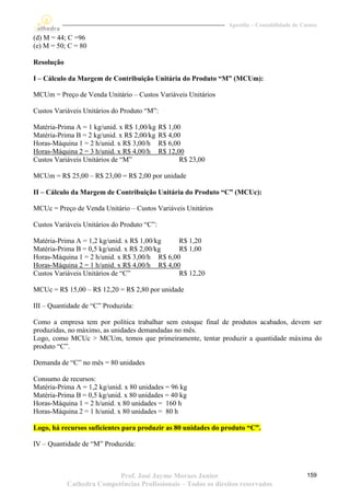 Apostila – Contabilidade de Custos

(d) M = 44; C =96
(e) M = 50; C = 80

Resolução

I – Cálculo da Margem de Contribuição Unitária do Produto “M” (MCUm):

MCUm = Preço de Venda Unitário – Custos Variáveis Unitários

Custos Variáveis Unitários do Produto “M”:

Matéria-Prima A = 1 kg/unid. x R$ 1,00/kg    R$ 1,00
Matéria-Prima B = 2 kg/unid. x R$ 2,00/kg    R$ 4,00
Horas-Máquina 1 = 2 h/unid. x R$ 3,00/h      R$ 6,00
Horas-Máquina 2 = 3 h/unid. x R$ 4,00/h      R$ 12,00
Custos Variáveis Unitários de “M”                   R$ 23,00

MCUm = R$ 25,00 – R$ 23,00 = R$ 2,00 por unidade

II – Cálculo da Margem de Contribuição Unitária do Produto “C” (MCUc):

MCUc = Preço de Venda Unitário – Custos Variáveis Unitários

Custos Variáveis Unitários do Produto “C”:

Matéria-Prima A = 1,2 kg/unid. x R$ 1,00/kg    R$ 1,20
Matéria-Prima B = 0,5 kg/unid. x R$ 2,00/kg    R$ 1,00
Horas-Máquina 1 = 2 h/unid. x R$ 3,00/h R$ 6,00
Horas-Máquina 2 = 1 h/unid. x R$ 4,00/h R$ 4,00
Custos Variáveis Unitários de “C”              R$ 12,20

MCUc = R$ 15,00 – R$ 12,20 = R$ 2,80 por unidade

III – Quantidade de “C” Produzida:

Como a empresa tem por política trabalhar sem estoque final de produtos acabados, devem ser
produzidas, no máximo, as unidades demandadas no mês.
Logo, como MCUc > MCUm, temos que primeiramente, tentar produzir a quantidade máxima do
produto “C”.

Demanda de “C” no mês = 80 unidades

Consumo de recursos:
Matéria-Prima A = 1,2 kg/unid. x 80 unidades = 96 kg
Matéria-Prima B = 0,5 kg/unid. x 80 unidades = 40 kg
Horas-Máquina 1 = 2 h/unid. x 80 unidades = 160 h
Horas-Máquina 2 = 1 h/unid. x 80 unidades = 80 h

Logo, há recursos suficientes para produzir as 80 unidades do produto “C”.

IV – Quantidade de “M” Produzida:



                           Prof. José Jayme Moraes Junior                                    159
            Cathedra Competências Profissionais – Todos os direitos reservados
 
