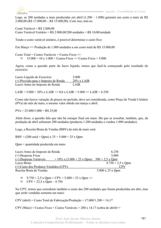 Apostila – Contabilidade de Custos

Logo, as 200 unidades a mais produzidas em abril (1.200 – 1.000) geraram um custo a mais de R$
2.000,00 (R$ 17.000,00 – R$ 15.000,00). Com isso, tem-se:

Custo Variável = R$ 2.000,00
Custo Variável Unitário = R$ 2.000,00/200 unidades = R$ 10,00/unidade

Tendo o custo variável unitário, é possível determinar o custo fixo:

Em Março => Produção de 1.000 unidades a um custo total de R$ 15.000,00

Custo Total = Custos Variáveis + Custos Fixos =>
    15.000 = 10 x 1.000 + Custos Fixos => Custos Fixos = 5.000

Agora, como a questão parte do lucro líquido, temos que fazê-la começando pelo resultado do
exercício:

Lucro Líquido do Exercício                  5.000
(+) Provisão para o Imposto de Renda        20% x LAIR
Lucro Antes do Imposto de Renda             LAIR

LAIR = 5.000 + 20% x LAIR => 0,8 x LAIR = 5.000 => LAIR = 6.250

Como não houve variação de preços no período, deve ser considerada, como Preço de Venda Unitário
(PVu) do mês de maio, o mesmo valor obtido em março e abril:

PVu = 25.000/1.000 = R$ 25,00

Além disso, a questão fala que não há estoque final em maio. Há que se ressaltar, também, que, da
produção de abril sobraram 200 unidades (produziu 1.200 unidades e vendeu 1.000 unidades).

Logo, a Receita Bruta de Vendas (RBV) do mês de maio será:

RBV = (200 unid + Qpm) x 25 = 5.000 + 25 x Qpm

Qpm = quantidade produzida em maio

Lucro Antes do Imposto de Renda                                    6.250
(+) Despesas Fixas                                                 3.000
(+) Despesas Variáveis      = 10% x (5.000 + 25 x Qpm) 500 + 2,5 x Qpm
Lucro Bruto                                                    9.750 + 2,5 x Qpm
(+) Custo dos Produtos Vendidos (CPV)                                    CPV
Receita Bruta de Vendas                                 5.000 x 25 x Qpm

       9.750 + 2,5 x Qpm + CPV = 5.000 + 25 x Qpm =>
       CPV = 22,5 x Qpm – 4.750

No CPV, temos que considerar também o custo das 200 unidades que foram produzidas em abri, mas
que serão vendidas somente em maio:

CPV (abril) = Custo Total de Fabricação/Produção = 17.000/1.200 = 14,17

CPV (Maio) = Custos Fixos + Custos Variáveis + 200 x 14,17 (sobra de abril)=>


                           Prof. José Jayme Moraes Junior                                            161
            Cathedra Competências Profissionais – Todos os direitos reservados
 