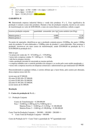 Apostila – Contabilidade de Custos

       22,5 x Qpm – 4.750 = 5.000 + 10 x Qpm + 2.833,33 =>
       12,5 x Qpm = 12.583,33 =>
       Qpm = 12.583,33/12,5 ≈ 1006 unidades

GABARITO: D

90. Determinada empresa industrial fabrica e vende dois produtos: N e L. Fase significativa da
produção é comum a esses dois produtos. Durante a fase de produção conjunta, incorre-se em custos
de transformação no valor de $200.000,00, e mais em custos básicos conforme a tabela a seguir:

recursos produção conjunta         quantidade consumida (em kg) custo unitário (em $/kg)

Matéria-prima 1                                            8.000                              12,50
Matéria-prima 2                                            2.000                             100,00

No ponto de separação, identificou-se que a produção conjunta pesava 10.000kg, dos quais 1.000kg
eram de produtos N semi-elaborados e 9.000kg eram de produto L semi-elaborado. Para terminar a
produção, incorreu-se em mais custos de transformação, sendo $20.000,00 na produção de N e
$150.000,00 na produção de L.

Sabe-se que:
• os preços de venda são: N = $72,00/kg e L = $70,00/kg;
• nesse mês a empresa vendeu: N = 600 kg e L = 8.100kg;
• não havia estoques iniciais;
• toda a produção iniciada foi encerrada no mesmo período;
• a empresa trabalha com o controle periódico de estoques e os avalia pelo custo médio ponderado; e
• nesse mês a empresa incorreu em despesas comerciais e administrativas que totalizaram $25.000,00.

Desconsiderando-se qualquer tributo, é correto afirmar que o lucro bruto, pelo custeio por absorção,
dessa empresa nesse mês foi:

(a) de mais de $7.000,00.
(b) entre $5.001,00 e $7.000,00.
(c) entre $3.001,00 e $5.000,00.
(d) entre $1.001,00 e $3.000,00.
(e) de menos de $1.000,00.

Resolução

I – Custos de produção de N e L :

I.1 – Produção Conjunta

       Custos de Transformação = $ 200.000,00
       Peso = 10.000 kg (1.000 kg de N e 9.000 kg de L)
              Matéria-Prima 1 = 8.000 kg x $ 12,50/kg = $ 100.000,00
              Matéria-Prima 2 = 2.000 kg x $ 100,00/kg = $ 200.000,00

Custo Total da Produção Conjunta = 200.000 + 100.000 + 200.000 =>
    Custo Total da Produção Conjunta = 500.000

Custo da Produção de N = Custo Total x quantidade de “N”/quantidade total


                           Prof. José Jayme Moraes Junior                                        162
            Cathedra Competências Profissionais – Todos os direitos reservados
 