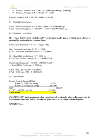 Apostila – Contabilidade de Custos

       Custo da Produção de N = 500.000 x 1.000 kg/(1.000 kg + 9.000 kg)
       Custo da Produção de N = 500.000/10 = 50.000

Custo da Produção de L = 500.000 – 50.000 = 450.000

I.2 – Produção em separado:

Custo Total da Produção de N = 50.000 + 20.000 = 70.000 (1.000 kg)
Custo Total da Produção de L = 450.000 + 150.000 = 600.000 (9.000 kg)

II – Cálculo do Lucro Bruto:

II.1 – Custo dos Produtos Vendidos (CPV): primeiramente, há que se ressaltar que é adotado o
custo médio ponderado dos estoques. Logo:

Custo Médio Ponderado = (CTn + CTl)/(Qn + Ql)

Qn = Quantidade produzida de “N” = 1.000 kg
CTn = Custo Total da Produção de “N” = $ 70.000,00

Ql = Quantidade produzida de “L” = 9.000 kg
CTl = Custo Total da Produção de “L” = $ 600.000,00

Custo Médio Ponderado = (70.000 + 600.000)/10.000 =>
=> Custo Médio Ponderado = $ 67,00/kg

CPVn = 600 kg x $ 67,00 = $ 40.200,00
CPVl = 8.100 kg x 67,00 = $ 542.700,00

II.2 – Lucro Bruto:

Receita Bruta de Vendas (RBV)
       RBVn = $ 72,00/kg x 600 kg                43.200
       RBVl = $ 70,00/kg x 8.100 kg             567.000
RBV                                                    610.200
(-) CPV = 542.700 + 40.200                   (582.900)
Lucro Bruto                                      27.300

(*) ATENÇÃO!!! As despesas comerciais e administrativas são colocadas, na Demonstração do
Resultado do Exercício, após o Lucro Bruto, para apurar o Lucro Operacional Líquido.

GABARITO: A




                          Prof. José Jayme Moraes Junior                                       163
           Cathedra Competências Profissionais – Todos os direitos reservados
 