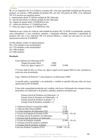 Apostila – Contabilidade de Custos

91. A Cia. Industrial 501 S/A só fabrica o produto JSC, tem uma capacidade instalada que lhe permite
produzir, no máximo, 2.000 unidades do produto JSC, por mês. Em janeiro de 2006, a Cia. Industrial
501 S/A incorreu nos seguintes gastos:
I - matéria-prima direta: $ 7,00 por unidade de JSC fabricada;
II - mão-de-obra direta: $ 3,00 por unidade de JSC fabricada;
III - aluguel do parque fabril: $ 9.000,00 por mês;
IV - salário dos diretores: $ 12.000,00 por mês;
V - força, luz, água e esgoto: $ 16.000,00 por mês.

Sabendo-se que o preço de venda de cada unidade do produto JSC é $ 40,00 e considerando, somente,
essas informações, e sem considerar, portanto, a legislação tributária, determine a quantidade de
produtos JSC que a Cia. Industrial 501 S/A precisa fabricar e vender por mês para ter um lucro
operacional mensal de $ 20.000,00.

(a) Não adianta, sempre vai apurar prejuízo.
(b) 1.234 unidades (valor arredondado)
(c) 1.728 unidades (valor arredondado)
(d) 1.900 unidades
(e) 2.000 unidades

Resolução

       Custo Indiretos de Fabricação (CIF)
              Aluguel do parque fabril              9.000
              força, luz, água e esgoto (*)        16.000         25.000

       (*) Como nada foi dito se a força, luz, água e esgoto era do parque fabril ou não, considera-se
       como um custo de produção.

       Logo, “Salários de Diretores” é uma despesa e vai direto para a DRE.

       A questão pede a quantidade a ser produzida e vendida no período (Q) para obter um lucro
       operacional de R$ 20.000,00.

       Como toda a quantidade produzida será vendida e não houve informação dos estoques iniciais
       de produtos em elaboração e de produtos acabados, podemos considerar que:

              Estoque Inicial de Produtos em Elaboração = 0
              Estoque Final de Produtos em Elaboração = 0
              Estoque Inicial de Produtos Acabados = 0
              Estoque Final de Produtos Acabados = 0

       (=) Materiais Diretos Consumidos (MD)                       7xQ
       (+) Mão-de-Obra Direta (MOD)                                3xQ
       (+) Custos Indiretos de Fabricação (CIF)                    25.000
       (=) Custo de Produção do Período (CPP)                      25.000 + 10 x Q
       (+) Estoque inicial de produtos em elaboração                     0
       (-) Estoque final de produtos em elaboração                       0
       (=) Custo da Produção Acabada                               25.000 + 10 x Q
       (+) Estoque inicial de produtos acabados                           0
       (-) Estoque final de produtos acabados                             0
       Custo dos Produtos Vendidos (CPV)                    25.000 + 10 x Q


                           Prof. José Jayme Moraes Junior                                          164
            Cathedra Competências Profissionais – Todos os direitos reservados
 