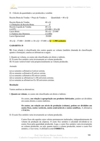 Apostila – Contabilidade de Custos


II – Cálculo da quantidade a ser produzida e vendida:

Receita Bruta de Vendas = Preço de Vendas x          Quantidade = 40 x Q

Receita Bruta de Vendas                       40 x Q
(-) Deduções da Receita Bruta                      0
Receita Líquida de Vendas                     40 x Q
(-) CPV                                       (25.000 + 10 x Q)
Lucro Bruto                                   30 x Q – 25.000
(-) Salários dos Diretores                    (12.000)
Lucro Operacional                              20.000

30 x Q – 37.000 = 20.000  30 x Q = 57.000  Q = 1.900 unidades

GABARITO: D

92. Com relação à classificação dos custos quanto ao volume (também chamada de classificação
quanto à formação), analise as afirmativas a seguir:

I. Quanto ao volume, os custos são classificados em direto e indireto.
II. O custo fixo unitário varia inversamente ao volume produzido.
III. O custo variável total varia proporcionalmente ao volume produzido.

Assinale:

(a) se somente a afirmativa I estiver correta.
(b) se somente a afirmativa II estiver correta.
(c) se somente a afirmativa III estiver correta.
(d) se somente as afirmativas I e III estiverem corretas.
(e) se somente as afirmativas II e III estiverem corretas.

Resolução

Vamos analisar as alternativas:

I. Quanto ao volume, os custos são classificados em direto e indireto.

               Os custos, em relação à apropriação aos produtos fabricados, podem ser divididos
               em custos diretos e custos indiretos.

               Os custos, em relação aos níveis de produção (volume), podem ser divididos em
               custos fixos, custos variáveis, custos semivariáveis e custos semifixos. A afirmativa
               é FALSA.

II. O custo fixo unitário varia inversamente ao volume produzido.

               Custos fixos são aqueles cujos valores permanecem inalterados, independentemente do
               volume de produção da empresa. O custo fixo unitário é calculado dividindo-se os
               custos fixos pela quantidade produzida. Logo, o custo fixo unitário varia inversamente
               ao volume produzido, ou seja, quanto maior o volume produzido, menor o custo fixo
               unitário, e vice-versa. A afirmativa está CORRETA.


                           Prof. José Jayme Moraes Junior                                         165
            Cathedra Competências Profissionais – Todos os direitos reservados
 