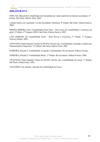 Apostila – Contabilidade de Custos

BIBLIOGRAFIA
FIPECAFI, Manual de Contabilidade das Sociedades por Ações (aplicável às demais sociedades). 6a
Edição. São Paulo. Editora Atlas. 2003.

Coleção Saraiva de Legislação. Lei das Sociedades Anônimas. 8a Edição. São Paulo. Editora Saraiva.
2004.

MOURA RIBEIRO, Osni. Contabilidade Geral Fácil – Para cursos de contabilidade e concursos em
geral. 4a Edição. 4a Tiragem (2005). São Paulo. Editora Saraiva. 2002.

LUIZ FERRARI, Ed. Contabilidade Geral – Série Provas e Concursos. 5a Edição. 3a Tiragem.
Elsevier Editora. 2005.

VICECONTI, Paulo Eduardo Vilchez & NEVES, Silvério das. Contabilidade Avançada e Análise das
Demonstrações Financeiras. 12a Edição. São Paulo. Editora Frase. 2003.

FERREIRA, Ricardo J. Contabilidade Avançada e Intermediária. Rio de Janeiro. Editora Ferreira.

FERREIRA, Ricardo J. Contabilidade Básica. 3a Edição. Rio de Janeiro. Editora Ferreira. 2004.

VICECONTI, Paulo Eduardo Vilchez & NEVES, Silvério das. Contabilidade de Custos. 7 a Edição.
São Paulo. Editora Frase. 2003.

FAGUNDES, Jair Antônio, Apostila de Contabilidade de Custos.




                          Prof. José Jayme Moraes Junior                                         167
           Cathedra Competências Profissionais – Todos os direitos reservados
 