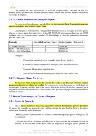 Apostila – Contabilidade de Custos

       Um exemplo de custo semivariável e a conta de energia elétrica, visto que há uma taxa
mínima mesmo que não ocorra nenhum consumo, embora o valor total da conta dependa do consumo
de energia da empresa.

2.1.2.4. Custos Semifixos ou Custos por Degraus
      Os custos semifixos são custos que são fixos em determinada faixa de produção, mas que
variam quando há uma mudança desta faixa.

       Um exemplo de custo semifixo é a necessidade de supervisores da produção, conforme quadro
abaixo, ou seja, o custo dos supervisores é fixo (R$ 70.000,00) com uma produção de até 50.000
unidades, mas, se a empresa passar a produzir 70.000 unidades, o custo dos supervisores aumentará
para R$ 140.000,00:

Produção                        Necessidade de Supervisores Custos (Salários + Encargos)

0 – 50.000 unidades                            1                70.000,00
50.001 – 100.000 unidades                      2                140.000,00
100.001 – 200.000 unidades                     3                210.000,00

       Exemplos:

             -     Consumo de material direto na produção: custo direto e variável.

             -     Consumo de materiais indiretos na produção: custo indireto e variável.

             -     Seguro da fábrica: custo indireto e fixo.

             -     Mão-de-obra utilizada na manutenção de máquinas: custo direto e fixo.

2.1.2.5. Despesas Fixas e Variáveis
       As despesas fixas independem do volume de vendas e as despesas variáveis variam
proporcionalmente ao volume de vendas. Por exemplo, as comissões pagas aos vendedores são
consideradas despesas variáveis, pois o seu valor é função do volume de vendas, enquanto que o
aluguel do escritório da administração é uma despesa fixa, que deve ser paga independentemente do
volume de vendas.

2.2. Outras Terminologias de Custos e Despesas

2.2.1. Custos de Produção
        São os custos incorridos no processo produtivo em um determinado período de tempo.
Os custos de produção são compostos das matérias primas, da mão-de-obra direta e dos custos
indiretos de fabricação, assim detalhados:

       - Matérias-primas: correspondem aos materiais diretamente aplicados para a obtenção de um
       produto final.

       - Mão-de-obra direta: elemento utilizado para a transformação dos materiais diretos em
       produto. A mão-de-obra direta, bem como os respectivos encargos sociais podem ser


                          Prof. José Jayme Moraes Junior                                            17
           Cathedra Competências Profissionais – Todos os direitos reservados
 