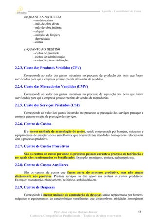 Apostila – Contabilidade de Custos

       d) QUANTO A NATUREZA
             - matéria-prima
             - mão-de-obra direta
             - mão-de-obra indireta
             - aluguel
             - material de limpeza
             - depreciação
             - outros

       e) QUANTO AO DESTINO
             - custos de produção
             - custos de administração
             - custos de comercialização

2.2.3. Custo dos Produtos Vendidos (CPV)
        Corresponde ao valor dos gastos incorridos no processo de produção dos bens que foram
sacrificados para que a empresa gerasse receita de vendas de produtos.

2.2.4. Custo das Mercadorias Vendidas (CMV)
        Corresponde ao valor dos gastos incorridos no processo de aquisição dos bens que foram
sacrificados para que a empresa gerasse receitas de vendas de mercadorias.

2.2.5. Custo dos Serviços Prestados (CSP)
      Corresponde ao valor dos gastos incorridos no processo de prestação dos serviços para que a
empresa gerasse receita de prestação de serviços.

2.2.6. Centro de Custos
      É a menor unidade de acumulação de custos, sendo representada por homens, máquinas e
equipamentos de características semelhantes que desenvolvem atividades homogêneas relacionadas
com o processo produtivo.

2.2.7. Centro de Custos Produtivos
      São os centros de custos por onde os produtos passam durante o processo de fabricação e
nos quais são transformados ou beneficiados. Exemplo: montagem, pintura, acabamento etc.

2.2.8. Centro de Custos Auxiliares
      São os centros de custos que fazem parte do processo produtivo, mas não atuam
diretamente nos produtos. Prestam serviços ou dão apoio aos centros de custos produtivos.
Exemplo: manutenção, planejamento, refeitório, ambulatório etc.

2.2.9. Centro de Despesas
      Corresponde à menor unidade de acumulação de despesas sendo representada por homens,
máquinas e equipamentos de características semelhantes que desenvolvem atividades homogêneas



                          Prof. José Jayme Moraes Junior                                        19
           Cathedra Competências Profissionais – Todos os direitos reservados
 