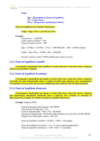 Apostila – Contabilidade de Custos


             Onde:

                     Qpe = Quantidade no Ponto de Equilíbrio;
                     CF = Custos Fixos;
                     MCu = Margem de Contribuição Unitária

      Ponto de Equilíbrio em Unidades Monetárias:

             UMpe = Qpe x PVu = (CF/MCu) x PVu

      Exemplo:
           Custos Fixos = 1.000.000
           Custo Variável Unitário = 100
           Preço de Venda Unitário = 200

             Qpe = CF/MCu = CF/(PVu – CVu) = 1.000.000/(200 – 100) = 10.000 unidades

             UMpe = Qpe x PVu = 10.000 x 200 = 2.000.000

             Ou seja, é preciso vender 10.000 unidades para cobrir os custos.

2.3.1. Ponto de Equilíbrio Contábil
       Corresponde à quantidade que equilibra a receita total com a soma dos custos e despesas
relativos aos produtos vendidos.

2.3.2. Ponto de Equilíbrio Econômico

       Corresponde à quantidade que iguala a receita total com a soma dos custos e despesas
acrescidos de uma remuneração sobre o capital investido pela empresa, que, normalmente,
corresponde à taxa de juros de mercado multiplicada pelo capital (Custo de Oportunidade).

2.3.3. Ponto de Equilíbrio Financeiro
      Corresponde à quantidade que iguala a receita total com a soma dos custos e despesas
que representam desembolso financeiro para a empresa. Por exemplo, os encargos de
depreciação são excluídos do cálculo do ponto de equilíbrio financeiro.

      Exemplo: Empresa J4M2

             Capital Empregado pela Empresa = R$ 400,00
             Taxa de Juros de Mercado = 15%
             Custo de Oportunidade = 400 x 15% = R$ 60,00
             Encargos de Depreciação = R$ 20,00 (estão incluídos nos custos fixos de R$ 100,00)
             Margem de Contribuição Unitária = R$ 5,00

             Ponto de Equilíbrio Contábil = CF/MCu = 100/5 = 20 unidades

             Ponto de Equilíbrio Econômico = (CF + Custo de Oportunidade)/MCu
             Ponto de Equilíbrio Econômico = (100 + 60)/5 = 32 unidades


                         Prof. José Jayme Moraes Junior                                           23
          Cathedra Competências Profissionais – Todos os direitos reservados
 
