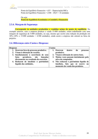 Apostila – Contabilidade de Custos

             Ponto de Equilíbrio Financeiro = (CF – Depreciação)/MCu
             Ponto de Equilíbrio Financeiro = (100 – 20)/5 = 16 unidades

             Ou seja:
             Ponto de Equilíbrio Econômico ≥ Contábil ≥ Financeiro

2.3.4. Margem de Segurança
       Corresponde às unidades produzidas e vendidas acima do ponto de equilíbrio. No
exemplo anterior, caso a empresa produza e venda 15.000 unidades, estará trabalhando com uma
margem de segurança de 5.000 unidades, ou seja, mesmo que ocorra uma redução da produção em
30% (30% x 15.000 unidades = 4.500 unidades), ainda assim a empresa não entrará na faixa de
prejuízo.

2.4. Diferenças entre Custos e Despesas:

Despesas                                     Custos
   1. Ocorrem fora do processo produtivo.       1. Ocorrem      dentro    do    processo
   2. Visam à obtenção de receitas.                 produtivo.
   3. Imediatamente à ocorrência de seus        2. Visam à obtenção de outros bens.
      fatos    geradores,    são    lançadas    3. Muitas vezes passam inicialmente pelo
      diretamente no resultado do exercício.        ativo da companhia.
   4. Reduzem de imediato o patrimônio          4. Não reduzem o patrimônio líquido de
      líquido das entidades.                        imediato, fato que só ocorre no
                                                    momento da venda dos produtos.




                         Prof. José Jayme Moraes Junior                                         24
          Cathedra Competências Profissionais – Todos os direitos reservados
 