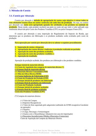 Apostila – Contabilidade de Custos

3. Métodos de Custeio

3.1. Custeio por Absorção
       Custeio por absorção é método de apropriação de custos cujo objetivo é ratear todos os
seus elementos (custos fixos ou custos variáveis) em cada fase da produção. Ou seja, no custeio
por absorção um custo será apropriado quando for atribuído a um produto ou unidade de
produção. Deste modo, cada produto receberá sua parte no custo até que todo o valor aplicado seja
totalmente absorvido pelo Custo dos Produtos Vendidos (CPV) ou pelos Estoques Finais (EF).

       O custeio por absorção é uma imposição do Regulamento do Imposto de Renda, que
determina que os produtos em fabricação e os produtos acabados serão avaliados pelo custo de
produção.

      Para apuração por custeio por absorção deve-se adotar o seguinte procedimento:

      1.   Separação de custos e despesas;
      2.   Apropriação dos custos diretos e indiretos à produção realizada no período;
      3.   Apuração do custo dos produtos acabados;
      4.   Apuração do custo dos produtos vendidos; e
      5.   Apuração do resultado.

      Apuração da produção acabada, dos produtos em elaboração e dos produtos vendidos:

      Estoque inicial de materiais diretos
      (+) Custo de Aquisição das compras de materiais diretos (*)
      (-) Estoque final de materiais diretos
      (=) Materiais Diretos Consumidos (MD)
      (+) Mão-de-Obra Direta (MOD)
      (+) Custos Indiretos de Fabricação (CIF)
      (=) Custo de Produção do Período (CPP)
      (+) Estoque inicial de produtos em elaboração
      (-) Estoque final de produtos em elaboração
      (=) Custo da Produção Acabada
      (+) Estoque inicial de produtos acabados
      (-) Estoque final de produtos acabados
      Custo dos Produtos Vendidos (CPV)

      (*) Compras de materiais diretos:

              (+) Valor da Compra
              (-) Impostos Recuperáveis
              (+) Valor do frete suportado pelo adquirente (subtraído do ICMS recuperável incidente
              na operação)
              (+) Seguros
              (+) Carga, Descarga e Armazenagem
              (+) Gastos com o Desembaraço Aduaneiro (no caso de importação)
              (-) Descontos Incondicionais Obtidos (Descontos Comerciais)
              Custo de Aquisição da Compras de Materiais Diretos




                          Prof. José Jayme Moraes Junior                                         25
           Cathedra Competências Profissionais – Todos os direitos reservados
 