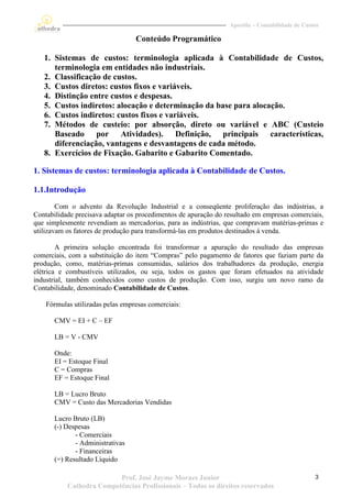Apostila – Contabilidade de Custos

                                  Conteúdo Programático

   1. Sistemas de custos: terminologia aplicada à Contabilidade de Custos,
      terminologia em entidades não industriais.
   2. Classificação de custos.
   3. Custos diretos: custos fixos e variáveis.
   4. Distinção entre custos e despesas.
   5. Custos indiretos: alocação e determinação da base para alocação.
   6. Custos indiretos: custos fixos e variáveis.
   7. Métodos de custeio: por absorção, direto ou variável e ABC (Custeio
      Baseado por Atividades). Definição, principais características,
      diferenciação, vantagens e desvantagens de cada método.
   8. Exercícios de Fixação. Gabarito e Gabarito Comentado.

1. Sistemas de custos: terminologia aplicada à Contabilidade de Custos.

1.1.Introdução
        Com o advento da Revolução Industrial e a conseqüente proliferação das indústrias, a
Contabilidade precisava adaptar os procedimentos de apuração do resultado em empresas comerciais,
que simplesmente revendiam as mercadorias, para as indústrias, que compravam matérias-primas e
utilizavam os fatores de produção para transformá-las em produtos destinados à venda.

        A primeira solução encontrada foi transformar a apuração do resultado das empresas
comerciais, com a substituição do item “Compras” pelo pagamento de fatores que faziam parte da
produção, como, matérias-primas consumidas, salários dos trabalhadores da produção, energia
elétrica e combustíveis utilizados, ou seja, todos os gastos que foram efetuados na atividade
industrial, também conhecidos como custos de produção. Com isso, surgiu um novo ramo da
Contabilidade, denominado Contabilidade de Custos.

    Fórmulas utilizadas pelas empresas comerciais:

       CMV = EI + C – EF

       LB = V - CMV

       Onde:
       EI = Estoque Final
       C = Compras
       EF = Estoque Final

       LB = Lucro Bruto
       CMV = Custo das Mercadorias Vendidas

       Lucro Bruto (LB)
       (-) Despesas
              - Comerciais
              - Administrativas
              - Financeiras
       (=) Resultado Líquido

                          Prof. José Jayme Moraes Junior                                         3
           Cathedra Competências Profissionais – Todos os direitos reservados
 