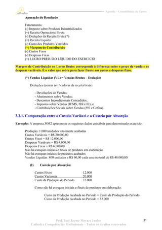 Apostila – Contabilidade de Custos

      Apuração do Resultado

      Faturamento
      (-) Imposto sobre Produtos Industrializados
      (=) Receita Operacional Bruta
      (-) Deduções da Receita Bruta (*)
      (=) Receita Líquida
      (-) Custo dos Produtos Vendidos
      (=) Margem de Contribuição
      (-) Custos Fixos
      (-) Despesas Fixas
      (=) LUCRO/PREJUÍZO LÍQUIDO DO EXERCÍCIO

Margem de Contribuição ou Lucro Bruto: corresponde à diferença entre o preço de venda e as
despesas variáveis. É o valor que sobre para fazer frente aos custos e despesas fixos.

      (*) Vendas Líquidas (VL) = Vendas Brutas – Deduções

          Deduções (contas retificadoras da receita bruta):

                - Devoluções de Vendas;
                - Abatimentos sobre Vendas;
                - Descontos Incondicionais Concedidos;
                - Impostos sobre Vendas (ICMS, ISS e IE); e
                - Contribuições Sociais sobre Vendas (PIS e Cofins).

3.2.1. Comparação entre o Custeio Variável e o Custeio por Absorção
Exemplo: A empresa J4M2 apresentou os seguintes dados contábeis para determinado exercício:

      Produção: 1.000 unidades totalmente acabadas
      Custos Variáveis = R$ 20.000,00
      Custos Fixos = R$ 12.000,00
      Despesas Variáveis = R$ 4.000,00
      Despesas Fixas = R$ 6.000,00
      Não há estoques iniciais e finais de produtos em elaboração
      Não há estoques iniciais de produtos acabados
      Vendas Líquidas: 800 unidades a R$ 60,00 cada uma no total de R$ 48.000,00

          (I)      Custeio por Absorção:

                Custos Fixos                        12.000
                Custos Variáveis                    20.000
                Custo da Produção do Período        32.000

                Como não há estoques iniciais e finais de produtos em elaboração:

                       Custo da Produção Acabada no Período = Custo da Produção do Período
                       Custo da Produção Acabada no Período = 32.000




                          Prof. José Jayme Moraes Junior                                              31
           Cathedra Competências Profissionais – Todos os direitos reservados
 