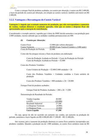 Apostila – Contabilidade de Custos

        Como o estoque final de produtos acabados, no custeio por absorção, é maior em R$ 2.400,00,
o lucro do período do custeio por absorção, em relação ao custeio variável, também será maior em R$
2.400,00.

3.2.2. Vantagens e Desvantagens do Custeio Variável

Vantagem 1: impede que eventuais aumentos de produção, que não correspondam a aumentos
de vendas, venham distorcer o resultado apurado, visto que os custos e despesas fixas são
apresentados após a margem de contribuição.

Considerando o exemplo anterior, suponha que o dono da J4M2 decida aumentar a sua produção para
2.000 unidades, mesmo sabendo que as unidades vendidas permaneceram em 800.

              (I)    Custeio por Absorção:

              Custos Fixos                          12.000 (não sofrem alteração)
              Custos Variáveis                      40.000 (Custo Variável Unitário x 2.000 unid.)
              Custo da Produção do Período          52.000

              Como não há estoques iniciais e finais de produtos em elaboração:

                     Custo da Produção Acabada no Período = Custo da Produção do Período
                     Custo da Produção Acabada no Período = 52.000

              Custo dos Produtos Vendidos:

                     Custo Unitário de Produção = 52.000/2.000 unidades = 26

                     Custo dos Produtos Vendidos = Unidades vendidas x Custo unitário de
                     produção

                     Custo dos Produtos Vendidos = 800 unidades x 26 = 20.800

              Estoque Final de produtos acabados:

                     Estoque Final de Produtos Acabados = 200 x 26 = 5.200

              Demonstração do Resultado do Período:

                     Vendas Líquidas                        48.000
                     (-) CPV                               (20.800)
                     Resultado Industrial                   27.200
                     (-) Despesas Variáveis                  (4.000)
                     (-) Despesas Fixas                      (6.000)
                     Lucro Líquido                          17.200

       Ou seja, apesar de não ter ocorrido um aumento nas vendas, um aumento na produção do
período, aumentou o lucro líquido em R$ 4.800,00 (R$ 17.200,00 – R$ 12.400,00).

       Isto ocorreu, pois o aumento da produção diminuiu os custos fixos unitários incorporados aos
produtos vendidos. Quando a produção era de 1.000 unidades, os custos fixos unitários eram de R$



                          Prof. José Jayme Moraes Junior                                              34
           Cathedra Competências Profissionais – Todos os direitos reservados
 