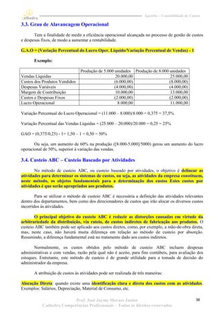 Apostila – Contabilidade de Custos

3.3. Grau de Alavancagem Operacional
       Tem a finalidade de medir a eficiência operacional alcançada no processo de gestão de custos
e despesas fixos, de modo a aumentar a rentabilidade.

G.A.O = (Variação Percentual do Lucro Oper. Líquido/Variação Percentual de Vendas) - 1

       Exemplo:

                                 Produção de 5.000 unidades Produção de 8.000 unidades
Vendas Líquidas                                     20.000,00                  25.000,00
Custos dos Produtos Vendidos                       (6.000,00)                 (8.000,00)
Despesas Variáveis                                 (4.000,00)                 (4.000,00)
Margem de Contribuição                              10.000,00                  13.000,00
Custos e Despesas Fixos                            (2.000,00)                 (2.000,00)
Lucro Operacional                                    8.000,00                  11.000,00

Variação Percentual do Lucro Operacional = (11.000 – 8.000)/8.000 = 0,375 = 37,5%

Variação Percentual das Vendas Líquidas = (25.000 – 20.000)/20.000 = 0,25 = 25%

GAO = (0,375/0,25) - 1= 1,50 – 1 = 0,50 = 50%

       Ou seja, um aumento de 60% na produção ([8.000-5.000]/5000) gerou um aumento do lucro
operacional de 50%, superior à variação das vendas.

3.4. Custeio ABC – Custeio Baseado por Atividades
       No método de custeio ABC, ou custeio baseado por atividades, o objetivo é delinear as
atividades para determinar os sistemas de custos, ou seja, as atividades da empresa constituem,
neste método, os objetos fundamentais para a determinação dos custos Estes custos por
atividades é que serão apropriados aos produtos.

        Para se utilizar o método de custeio ABC é necessária a definição das atividades relevantes
dentro dos departamentos, bem como dos direcionadores de custos que irão alocar os diversos custos
incorridos às atividades.

       O principal objetivo do custeio ABC é reduzir as distorções causadas em virtude da
arbitrariedade da distribuição, via rateio, de custos indiretos de fabricação aos produtos. O
custeio ABC também pode ser aplicado aos custos diretos, como, por exemplo, a mão-de-obra direta,
mas, neste caso, não haverá muita diferença em relação ao método de custeio por absorção.
Resumindo, a diferença fundamental está no tratamento dado aos custos indiretos.

       Normalmente, os custos obtidos pelo método de custeio ABC incluem despesas
administrativas e com vendas, razão pela qual não é aceito, para fins contábeis, para avaliação dos
estoques. Entretanto, este método de custeio é de grande utilidade para a tomada de decisão do
administrador da empresa.

       A atribuição de custos às atividades pode ser realizada de três maneiras:

Alocação Direta: quando existe uma identificação clara e direta dos custos com as atividades.
Exemplos: Salários, Depreciação, Material de Consumo, etc.

                          Prof. José Jayme Moraes Junior                                            36
           Cathedra Competências Profissionais – Todos os direitos reservados
 