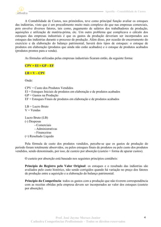Apostila – Contabilidade de Custos


       A Contabilidade de Custos, nos primórdios, teve como principal função avaliar os estoques
das indústrias, visto que é um procedimento muito mais complexo do que nas empresas comerciais,
pois envolve diversos fatores, tais como, pagamento de salários dos trabalhadores da produção,
aquisições e utilização de matéria-prima, etc. Um outro problema que complicava o cálculo dos
estoques das empresas industriais é que os gastos da produção deveriam ser incorporados aos
estoques das indústrias durante o processo de produção. Além disso, por ocasião do encerramento do
exercício e da elaboração do balanço patrimonial, haverá dois tipos de estoques: o estoque de
produtos em elaboração (produtos que ainda não estão acabados) e o estoque de produtos acabados
(produtos prontos para a venda).

       As fórmulas utilizadas pelas empresas industriais ficaram então, da seguinte forma:

       CPV = EI + GP – EF

       LB = V – CPV

       Onde:

       CPV = Custo dos Produtos Vendidos
       EI = Estoques Iniciais de produtos em elaboração e de produtos acabados
       GP = Gastos na Produção
       EF = Estoques Finais de produtos em elaboração e de produtos acabados

       LB = Lucro Bruto
       V = Vendas

       Lucro Bruto (LB)
       (-) Despesas
              - Comerciais
              - Administrativas
              - Financeiras
       (=) Resultado Líquido

       Pela fórmula de custo dos produtos vendidos, percebe-se que os gastos de produção do
período foram totalmente absorvidos, ou pelos estoques finais de produtos ou pelo custo dos produtos
vendidos, sendo denominado, por isso, de custeio por absorção (custeio = forma de apurar custos).

       O custeio por absorção está baseado nos seguintes princípios contábeis:

       Princípio do Registro pelo Valor Original: os estoques e o resultado das indústrias são
       avaliados pelo custo histórico, não sendo corrigidos quando há variação no preço dos fatores
       de produção entre a aquisição e a elaboração do balanço patrimonial.

       Princípio da Competência: todos os gastos com a produção que não tiverem correspondência
       com as receitas obtidas pela empresa devem ser incorporados ao valor dos estoques (custeio
       por absorção).




                          Prof. José Jayme Moraes Junior                                            4
           Cathedra Competências Profissionais – Todos os direitos reservados
 