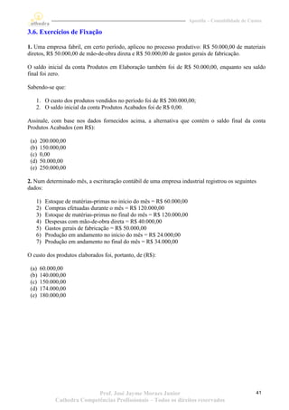 Apostila – Contabilidade de Custos

3.6. Exercícios de Fixação

1. Uma empresa fabril, em certo período, aplicou no processo produtivo: R$ 50.000,00 de materiais
diretos, R$ 50.000,00 de mão-de-obra direta e R$ 50.000,00 de gastos gerais de fabricação.

O saldo inicial da conta Produtos em Elaboração também foi de R$ 50.000,00, enquanto seu saldo
final foi zero.

Sabendo-se que:

   1. O custo dos produtos vendidos no período foi de R$ 200.000,00;
   2. O saldo inicial da conta Produtos Acabados foi de R$ 0,00.

Assinale, com base nos dados fornecidos acima, a alternativa que contém o saldo final da conta
Produtos Acabados (em R$):

 (a)   200.000,00
 (b)   150.000,00
 (c)   0,00
 (d)   50.000,00
 (e)   250.000,00

2. Num determinado mês, a escrituração contábil de uma empresa industrial registrou os seguintes
dados:

   1)    Estoque de matérias-primas no início do mês = R$ 60.000,00
   2)    Compras efetuadas durante o mês = R$ 120.000,00
   3)    Estoque de matérias-primas no final do mês = R$ 120.000,00
   4)    Despesas com mão-de-obra direta = R$ 40.000,00
   5)    Gastos gerais de fabricação = R$ 50.000,00
   6)    Produção em andamento no início do mês = R$ 24.000,00
   7)    Produção em andamento no final do mês = R$ 34.000,00

O custo dos produtos elaborados foi, portanto, de (R$):

 (a)   60.000,00
 (b)   140.000,00
 (c)   150.000,00
 (d)   174.000,00
 (e)   180.000,00




                            Prof. José Jayme Moraes Junior                                           41
             Cathedra Competências Profissionais – Todos os direitos reservados
 