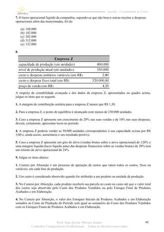 Apostila – Contabilidade de Custos

7. O lucro operacional líquido da companhia, supondo-se que não houve outras receitas e despesas
operacionais além das mencionadas, foi de:

     (a)   160.000
     (b)   182.000
     (c)   302.000
     (d)   312.000
     (e)   152.000

8.




A respeito de contabilidade avançada e dos dados da empresa Z, apresentados no quadro acima,
julgue os itens que se seguem.

1. A margem de contribuição unitária para a empresa Z menor que R$ 1,30.

2. Para a empresa Z, o ponto de equilíbrio é alcançado com menos de 230.000 unidades.

3. Caso a empresa Z apresente um crescimento de 20% nas suas vendas e de 10% nas suas despesas,
deverá, certamente, apresentar lucro no período.

4. A empresa Z poderia vender as 50.000 unidades correspondentes à sua capacidade ociosa por R$
3,00 e, ainda assim, aumentaria o seu resultado positivo.

5. Caso a empresa Z apresente um giro do ativo (vendas brutas sobre o ativo operacional) de 120% e
uma margem líquida (lucro líquido antes das despesas financeiras sobre as vendas brutas) de 20% terá
um retorno do ativo operacional de 24%.

9. Julgue os itens abaixo:

1. Custeio por Absorção é um processo de apuração de custos que rateia todos os custos, fixos ou
variáveis, em cada fase de produção.

2. Um custo é considerado absorvido quando for atribuído a um produto ou unidade de produção.

3. No Custeio por Absorção, cada produto receberá sua parcela no custo no custo até que o valor total
dos custos seja absorvido pelo Custo dos Produtos Vendidos ou pelo Estoque Final de Produtos
Acabados e em Elaboração.

4. No Custeio por Absorção, o valor dos Estoques Iniciais de Produtos Acabados e em Elaboração
somados ao Custo de Produção do Período será igual ao somatório do Custo dos Produtos Vendidos
com os Estoques Finais de Produtos Acabados e em Elaboração.



                             Prof. José Jayme Moraes Junior                                        43
              Cathedra Competências Profissionais – Todos os direitos reservados
 