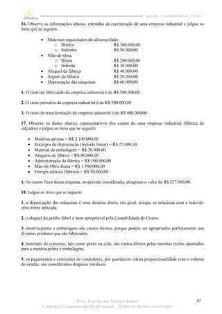 Apostila – Contabilidade de Custos

16. Observe as informações abaixo, extraídas da escrituração de uma empresa industrial e julgue os
itens que se seguem.

              Materiais requisitados do almoxarifado:
                  o Diretos                        R$ 300.000,00
                  o Indiretos                      R$ 50.000,00
              Mão-de-obra:
                  o Direta                         R$ 200.000,00
                  o Indireta                       R$ 30.000,00
              Aluguel da fábrica                  R$ 40.000,00
              Seguro da fábrica                   R$ 20.000,00
              Depreciação das máquinas            R$ 60.000,00

1. O custo de fabricação da empresa industrial é de R$ 580.000,00

2. O custo primário da empresa industrial é de R$ 500.000,00

3. O custo de transformação da empresa industrial é de R$ 400.000,00

17. Observe os dados abaixo, representativos dos custos de uma empresa industrial (fábrica de
calçados) e julgue os itens que se seguem:

      Matérias-primas = R$ 2.100.000,00
      Encargos de depreciação (método linear) = R$ 27.000,00
      Material de embalagem = R$ 30.000,00
      Aluguéis de fábrica = R$ 80.000,00
      Administração da fábrica = R$ 100.000,00
      Mão-de-Obra direta = R$ 1.500.000,00
      Energia elétrica (fábrica) = R$ 50.000,00

1. Os custos fixos dessa empresa, no período considerado, atingiram o valor de R$ 237.000,00.

18. Julgue os itens que se seguem:

1. a depreciação das máquinas é uma despesa direta, em geral, porque se relaciona com a mão-de-
obra direta aplicada.

2. o aluguel do prédio fabril é item apropriável pela Contabilidade de Custos.

3. matéria-prima e embalagens são custos diretos, porque podem ser apropriados perfeitamente aos
diversos produtos que são fabricados.

4. materiais de consumo, tais como graxa ou cola, são custos diretos pelas mesmas razões apontadas
para a matéria-prima e embalagens.

5. os pagamentos e comissões de vendedores, por guardarem estrita proporcionalidade com o volume
de vendas, são considerados despesas variáveis.




                           Prof. José Jayme Moraes Junior                                           47
            Cathedra Competências Profissionais – Todos os direitos reservados
 