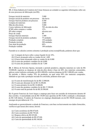 Apostila – Contabilidade de Custos

19. A firma Indústria & Comércio de Coisas forneceu ao contador as seguintes informações sobre um
de seus processos de fabricação (em R$):

Estoque inicial de materiais                2.000
Estoque inicial de produtos em processo     não havia
Estoque final de produtos em processo       4.500
Compras de materiais                        2.000
Mão-de-obra direta                          5.000
Custos indiretos de fabricação              70% da mão-de-obra
ICMS sobre compras e vendas                 15%
IPI sobre compra                            alícuota zero
Preço de venda                              80
Estoque final de materiais                  1.400
Estoque inicial de produtos acabados        75 unidades
Produção completa                           150 unidades
Produção iniciada                           200 unidades
Fase atual da produção                      60%
Produção vendida                            100 unidades

Fazendo-se os cálculos corretos atinentes à produção acima exemplificada, podemos dizer que:

   (a)   A margem de lucro sobre o preço líquido foi de 10%.
   (b)   O lucro alcançado sobre as vendas foi de 1.400
   (c)   O lucro bruto alcançado sobre as vendas foi de 8.000
   (d)   O custo dos produtos vendidos foi de 6.000
   (e)   O custo dos produtos vendidos foi de 7.200

20. A fábrica de Sorvetes Spuma, iniciando o período produtivo, adquiriu materiais no valor de R$
10.000,00, registrou as despesas de mão-de-obra direta à base de 60% dos materiais consumidos,
aplicou custos indiretos estimados em R$ 6.000,00 e realizou despesas de R$ 3.000,00 com vendas.
No período, a fábrica vendeu 70% da produção, na qual usara 90% dos materiais comprados.
Sabendo-se que toda a produção iniciada foi concluída, podemos dizer que:

   (a)   O custo de transformação foi de R$ 12.000,00.
   (b)   O custo por absorção foi de R$ 14.280,00.
   (c)   O custo primário foi de R$ 14.400,00.
   (d)   O custo dos produtos vendidos foi de R$ 17.280,00.
   (e)   O custo total do período foi de R$ 20.500,00.

21. O garoto Francisco de Assis largou o emprego para fazer um cursinho de treinamento durante 60
dias corridos. A mensalidade será de R$ 130,00 mais apostilas de R$ 35,00 e condução e alimentação
de R$ 3,00 diários. O salário de Francisco no emprego abandonado era de R$ 180,00 mensais, com
encargos de previdência de 11%.

Analisando-se gerencialmente a atitude de Francisco, com base exclusivamente nos dados fornecidos,
verifica-se que nesses dois meses, haverá:

   (a)   Custo econômico de R$ 874,60.
   (b)   Custo econômico de R$ 795,40.
   (c)   Despesa efetiva de R$ 835,00.
   (d)   Custo de oportunidade de R$ 475,00.
   (e)   Custo de oportunidade de R$ 360,00.


                            Prof. José Jayme Moraes Junior                                       48
             Cathedra Competências Profissionais – Todos os direitos reservados
 