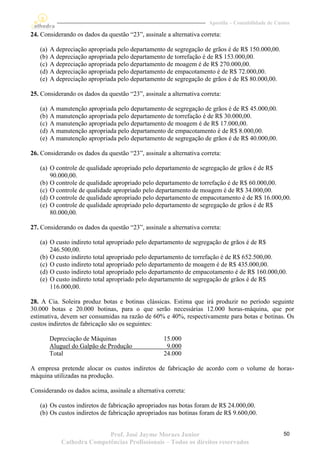 Apostila – Contabilidade de Custos

24. Considerando os dados da questão “23”, assinale a alternativa correta:

   (a)   A depreciação apropriada pelo departamento de segregação de grãos é de R$ 150.000,00.
   (b)   A depreciação apropriada pelo departamento de torrefação é de R$ 153.000,00.
   (c)   A depreciação apropriada pelo departamento de moagem é de R$ 270.000,00.
   (d)   A depreciação apropriada pelo departamento de empacotamento é de R$ 72.000,00.
   (e)   A depreciação apropriada pelo departamento de segregação de grãos é de R$ 80.000,00.

25. Considerando os dados da questão “23”, assinale a alternativa correta:

   (a)   A manutenção apropriada pelo departamento de segregação de grãos é de R$ 45.000,00.
   (b)   A manutenção apropriada pelo departamento de torrefação é de R$ 30.000,00.
   (c)   A manutenção apropriada pelo departamento de moagem é de R$ 17.000,00.
   (d)   A manutenção apropriada pelo departamento de empacotamento é de R$ 8.000,00.
   (e)   A manutenção apropriada pelo departamento de segregação de grãos é de R$ 40.000,00.

26. Considerando os dados da questão “23”, assinale a alternativa correta:

   (a) O controle de qualidade apropriado pelo departamento de segregação de grãos é de R$
       90.000,00.
   (b) O controle de qualidade apropriado pelo departamento de torrefação é de R$ 60.000,00.
   (c) O controle de qualidade apropriado pelo departamento de moagem é de R$ 34.000,00.
   (d) O controle de qualidade apropriado pelo departamento de empacotamento é de R$ 16.000,00.
   (e) O controle de qualidade apropriado pelo departamento de segregação de grãos é de R$
       80.000,00.

27. Considerando os dados da questão “23”, assinale a alternativa correta:

   (a) O custo indireto total apropriado pelo departamento de segregação de grãos é de R$
       246.500,00.
   (b) O custo indireto total apropriado pelo departamento de torrefação é de R$ 652.500,00.
   (c) O custo indireto total apropriado pelo departamento de moagem é de R$ 435.000,00.
   (d) O custo indireto total apropriado pelo departamento de empacotamento é de R$ 160.000,00.
   (e) O custo indireto total apropriado pelo departamento de segregação de grãos é de R$
       116.000,00.

28. A Cia. Soleira produz botas e botinas clássicas. Estima que irá produzir no período seguinte
30.000 botas e 20.000 botinas, para o que serão necessárias 12.000 horas-máquina, que por
estimativa, devem ser consumidas na razão de 60% e 40%, respectivamente para botas e botinas. Os
custos indiretos de fabricação são os seguintes:

         Depreciação de Máquinas                   15.000
         Aluguel do Galpão de Produção              9.000
         Total                                     24.000

A empresa pretende alocar os custos indiretos de fabricação de acordo com o volume de horas-
máquina utilizadas na produção.

Considerando os dados acima, assinale a alternativa correta:

   (a) Os custos indiretos de fabricação apropriados nas botas foram de R$ 24.000,00.
   (b) Os custos indiretos de fabricação apropriados nas botinas foram de R$ 9.600,00.


                            Prof. José Jayme Moraes Junior                                          50
             Cathedra Competências Profissionais – Todos os direitos reservados
 