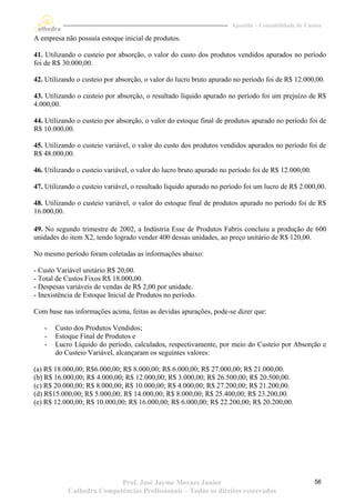 Apostila – Contabilidade de Custos

A empresa não possuía estoque inicial de produtos.

41. Utilizando o custeio por absorção, o valor do custo dos produtos vendidos apurados no período
foi de R$ 30.000,00.

42. Utilizando o custeio por absorção, o valor do lucro bruto apurado no período foi de R$ 12.000,00.

43. Utilizando o custeio por absorção, o resultado líquido apurado no período foi um prejuízo de R$
4.000,00.

44. Utilizando o custeio por absorção, o valor do estoque final de produtos apurado no período foi de
R$ 10.000,00.

45. Utilizando o custeio variável, o valor do custo dos produtos vendidos apurados no período foi de
R$ 48.000,00.

46. Utilizando o custeio variável, o valor do lucro bruto apurado no período foi de R$ 12.000,00.

47. Utilizando o custeio variável, o resultado líquido apurado no período foi um lucro de R$ 2.000,00.

48. Utilizando o custeio variável, o valor do estoque final de produtos apurado no período foi de R$
16.000,00.

49. No segundo trimestre de 2002, a Indústria Esse de Produtos Fabris concluiu a produção de 600
unidades do item X2, tendo logrado vender 400 dessas unidades, ao preço unitário de R$ 120,00.

No mesmo período foram coletadas as informações abaixo:

- Custo Variável unitário R$ 20,00.
- Total de Custos Fixos R$ 18.000,00.
- Despesas variáveis de vendas de R$ 2,00 por unidade.
- Inexistência de Estoque Inicial de Produtos no período.

Com base nas informações acima, feitas as devidas apurações, pode-se dizer que:

   -   Custo dos Produtos Vendidos;
   -   Estoque Final de Produtos e
   -   Lucro Líquido do período, calculados, respectivamente, por meio do Custeio por Absorção e
       do Custeio Variável, alcançaram os seguintes valores:

(a) R$ 18.000,00; R$6.000,00; R$ 8.000,00; R$ 6.000,00; R$ 27.000,00; R$ 21.000,00.
(b) R$ 16.000,00; R$ 4.000,00; R$ 12.000,00; R$ 3.000,00; R$ 26.500,00; R$ 20.500,00.
(c) R$ 20.000,00; R$ 8.000,00; R$ 10.000,00; R$ 4.000,00; R$ 27.200,00; R$ 21.200,00.
(d) R$15.000,00; R$ 5.000,00; R$ 14.000,00; R$ 8.000,00; R$ 25.400,00; R$ 23.200,00.
(e) R$ 12.000,00; R$ 10.000,00; R$ 16.000,00; R$ 6.000,00; R$ 22.200,00; R$ 20.200,00.




                           Prof. José Jayme Moraes Junior                                           56
            Cathedra Competências Profissionais – Todos os direitos reservados
 