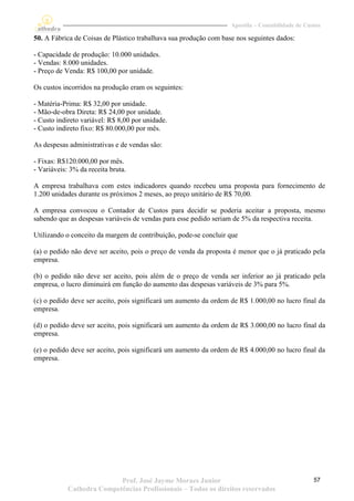 Apostila – Contabilidade de Custos

50. A Fábrica de Coisas de Plástico trabalhava sua produção com base nos seguintes dados:

- Capacidade de produção: 10.000 unidades.
- Vendas: 8.000 unidades.
- Preço de Venda: R$ 100,00 por unidade.

Os custos incorridos na produção eram os seguintes:

- Matéria-Prima: R$ 32,00 por unidade.
- Mão-de-obra Direta: R$ 24,00 por unidade.
- Custo indireto variável: R$ 8,00 por unidade.
- Custo indireto fixo: R$ 80.000,00 por mês.

As despesas administrativas e de vendas são:

- Fixas: R$120.000,00 por mês.
- Variáveis: 3% da receita bruta.

A empresa trabalhava com estes indicadores quando recebeu uma proposta para fornecimento de
1.200 unidades durante os próximos 2 meses, ao preço unitário de R$ 70,00.

A empresa convocou o Contador de Custos para decidir se poderia aceitar a proposta, mesmo
sabendo que as despesas variáveis de vendas para esse pedido seriam de 5% da respectiva receita.

Utilizando o conceito da margem de contribuição, pode-se concluir que

(a) o pedido não deve ser aceito, pois o preço de venda da proposta é menor que o já praticado pela
empresa.

(b) o pedido não deve ser aceito, pois além de o preço de venda ser inferior ao já praticado pela
empresa, o lucro diminuirá em função do aumento das despesas variáveis de 3% para 5%.

(c) o pedido deve ser aceito, pois significará um aumento da ordem de R$ 1.000,00 no lucro final da
empresa.

(d) o pedido deve ser aceito, pois significará um aumento da ordem de R$ 3.000,00 no lucro final da
empresa.

(e) o pedido deve ser aceito, pois significará um aumento da ordem de R$ 4.000,00 no lucro final da
empresa.




                           Prof. José Jayme Moraes Junior                                         57
            Cathedra Competências Profissionais – Todos os direitos reservados
 