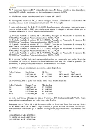 Apostila – Contabilidade de Custos

51. A Marcenaria Greenwood S/A está produzindo mesas. No fim de setembro a linha de produção
mantinha 300 unidades inacabadas, em fase média de processamento de 30%.

No referido mês, o custo unitário de fabricação alcançou R$ 2.500,00.

No mês seguinte, outubro de 2002, a fábrica conseguiu concluir 2.100 unidades e iniciar outras 500
unidades, deixando-as em fase de processamento com 50% de execução.

O custo total desse mês foi de R$ 5.763.000,00. Com base nestas informações e sabendo-se que a
empresa utiliza o critério PEPS para avaliação de custos e estoques, é correto afirmar que os
elementos abaixo têm os valores respectivamente indicados.

(a) Produção Acabada de outubro R$ 4.590.000,00; Produção em            Andamento de setembro R$
750.000,00; e Produção em Andamento de outubro R$ 657.500,00.
(b) Produção Acabada de outubro R$ 5.350.500,00; Produção em            Andamento de setembro R$
225.000,00; e Produção em Andamento de outubro R$ 637.500,00.
(c) Produção Acabada de outubro R$ 5.125.500,00; Produção em            Andamento de setembro R$
450.000,00; e Produção em Andamento de outubro R$ 687.500,00.
(d) Produção Acabada de outubro R$ 4.815.000,00; Produção em            Andamento de setembro R$
350.000,00; e Produção em Andamento de outubro R$ 727.500,00.
(e) Produção Acabada de outubro R$ 5.500.350,00; Produção em            Andamento de setembro R$
325.000,00; e Produção em Andamento de outubro R$ 673.500,00.

52. A empresa Tarefeoir Ltda. fabrica seu principal produto por encomendas antecipadas. Nesse tipo
de atividade, os custos são acumulados numa conta específica para cada ordem de produção (ou
encomenda). A apuração só ocorre quando do encerramento de cada ordem.

Em 31.01.01 estavam em andamento as seguintes ordens de produção

Ordem Produto        Mat. Prima            M. Obra               CIF          Total
001                  R$ 30.000,00          R$ 12.000,00          R$ 20.000,00 R$ 62.000,00
002                  R$ 100.000,00         R$ 40.000,00          R$ 50.000,00 R$ 190,000,00

Em fevereiro de 2001 os gastos com matéria-prima e mão-de-obra foram de:

Ordem Produção       Matéria-Prima         Mão-de-obra
001                  R$ 45.000,00          R$ 28.800,00
002                  R$ 135.000,00         R$ 50.400,00
003                  R$ 297.000,00         R$ 64.800,00
Total                R$ 477.000,00         R$ 144.000,00

Os custos indiretos de fabricação no mês de fevereiro de 2001 totalizaram R$ 225.000,00 e foram
apropriados proporcionalmente aos custos com a mão-de-obra.

Sabendo-se que as Ordens 001 e 002 foram concluídas em fevereiro e foram faturadas aos clientes
por R$ 350.000,00 e R$ 580.000,00, respectivamente, e que os produtos são isentos de tributação,
pode-se afirmar, com certeza, que as referidas ordens geraram, respectivamente, Lucro Bruto no valor
de

(a) R$ 150.200,00 e R$ 130.350,00
(b) R$ 174.500,00 e R$ 140.300,00
(c) R$ 190.000,00 e R$ 173.800,00


                          Prof. José Jayme Moraes Junior                                           58
           Cathedra Competências Profissionais – Todos os direitos reservados
 