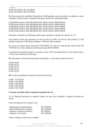 Apostila – Contabilidade de Custos

(d) R$ 184.250,00 e R$ 148.300,00
(e) R$ 169.200,00 e R$ 125.850,00

53. Para um ponto de equilíbrio financeiro de 2.000 unidades serão necessários, na seqüência, custos
e despesas variáveis,custos e despesas fixas,preço unitário de venda,depreciação:

(a) R$700,00 unitários; R$4.000.000,00; R$1.200,00 unitário; R$800.000,00
(b) R$750,00 unitários; R$1.400.000,00; R$1.050,00 unitário; R$845.000,00
(c) R$600,00 unitários; R$2.600.000,00; R$1.350,00 unitário; R$750.000,00
(d) R$650,00 unitários; R$3.900.000,00; R$1.225,00 unitário; R$625.000,00
(e) R$725,00 unitários; R$2.500.000,00; R$1.500,00 unitário; R$950.000,00

Instruções: Considere as informações abaixo para responder as questões de número 54 e 55.

Uma empresa inicia suas operações no mês de março de 2006. No final do mês produziu 12.100
unidades, sendo que 8.500 foram acabadas e 3.600 não foram acabadas.

Os custos de matéria prima foram R$ 3.200.450,00. Os custos de mão-de-obra direta foram R$
749.920,00 e os custos indiretos de fabricação foram R$ 624.960,00.

A produção não-acabada recebeu os seguintes custos: 100% da matéria-prima, 2/3 da mão-de-obra e
3/4 dos custos indiretos de fabricação.

54. Aplicando-se a técnica do equivalente de produção, o custo médio unitário do mês é:

(a) R$ 544,80
(b) R$ 455,20
(c) R$ 410,25
(d) R$ 389,10
(e) R$ 355,20

55. O valor da produção em processo no final do mês será:

(a) R$ 1.125.432,00
(b) R$ 1.267.980,00
(c) R$ 1.380.444,00
(d) R$ 1.400.760,00
(e) R$ 1.525.740,00

Com base nos dados abaixo responda as questões 56 a 61.

A Cia. Maracanã apresenta os seguintes saldos, em seus livros contábeis e registros auxiliares de
custos:

Custos de despesas fixos durante o ano:

- Depreciação de Equipamentos               R$ 18.000,00
- Mão-de-Obra Direta e Indireta             R$ 70.000,00
- Impostos e Seguros da Fábrica             R$ 7.000,00
- Despesas com Vendas                       R$ 25.000,00

Custos e despesas variáveis por unidades:


                          Prof. José Jayme Moraes Junior                                          59
           Cathedra Competências Profissionais – Todos os direitos reservados
 