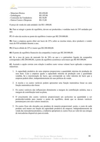 Apostila – Contabilidade de Custos


- Materiais Diretos                 R$ 450,00
- Embalagens                        R$ 105,00
- Comissões de Vendedores           R$ 30,00
- Outros Custos e Despesas          R$ 15,00

O preço de venda de cada unidade é de R$ 1.000,00.

56. Para se atingir o ponto de equilíbrio, devem ser produzidas e vendidas mais de 295 unidades por
ano.

57. O valor da receita no ponto de equilíbrio é maior que R$ 250.000,00.

58. Caso a empresa queira obter um lucro de 25% sobre as receitas totais, deve produzir e vender
mais de 850 unidades durante o ano.

59. O lucro obtido de 25% é maior que R$ 200.000,00.

60. O ponto de equilíbrio financeiro da companhia é maior que R$ 260.000,00.

61. Se a taxa de juros de mercado for de 20% ao ano e o patrimônio líquido da companhia
corresponder a R$ 200.000,00, o ponto de equilíbrio econômico será maior que R$ 405.000,00.

62. Assinale a opção correta com relação à análise custo versus volume lucro aplicada a empresas
industriais.

   1. A capacidade produtiva de uma empresa proporciona a quantidade máxima de produção de
      seus bens. Caso a empresa iguale a capacidade máxima de produção com a quantidade
      vendida, há a maximização do lucro, que corresponde ao valor máximo de lucro que a
      empresa poderá obter, independentemente de suas políticas de venda.

   2. A receita e os custos variáveis podem apresentar uma função matemática linear ou uma
      função matemática não-linear.

   3. Os custos variáveis não influenciam diretamente a margem de contribuição unitária, mas a
      margem de contribuição total ou plena.

   4. O crescimento dos custos variáveis proporcionará um acréscimo na quantidade a ser
      produzida/vendida para manter o ponto de equilíbrio, desde que as demais variáveis
      permaneçam com seus valores imutáveis.

   5. Os custos fixos são alocados aos produtos de maneira proporcional; assim, o custo de cada
      produto será menor em função da capacidade produtiva da empresa. Independentemente da
      venda das mercadorias/produtos, a indústria apropriará os custos fixos ao valor de seu estoque
      de mercadorias disponíveis para revenda.




                          Prof. José Jayme Moraes Junior                                           60
           Cathedra Competências Profissionais – Todos os direitos reservados
 