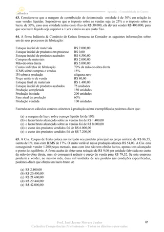 Apostila – Contabilidade de Custos

63. Considere-se que a margem de contribuição de determinada entidade é de 30% em relação às
suas vendas líquidas. Supondo-se que o imposto sobre as vendas seja de 25% e o imposto sobre o
lucro, de 30%, caso essa entidade tenha custo fixo de R$ 30.000, ela deverá vender R$ 400.000, para
que seu lucro líquido seja superior a 1 vez e meia ao seu custo fixo.

64. A firma Indústria & Comércio de Coisas forneceu ao Contador as seguintes informações sobre
um de seus processos de fabricação:

Estoque inicial de materiais                 R$ 2.000,00
Estoque inicial de produtos em processo      R$ 0,00
Estoque inicial de produtos acabados         R$ 4.500,00
Compras de materiais                         R$ 2.000,00
Mão-de-obra direta                           R$ 5.000,00
Custos indiretos de fabricação               70% da mão-de-obra direta
ICMS sobre compras e vendas                  15%
IPI sobre a produção                         alíquota zero
Preço unitário de venda                      R$ 80,00
Estoque final de materiais                   R$ 1.400,00
Estoque inicial de produtos acabados         75 unidades
Produção completada                          150 unidades
Produção iniciada                            200 unidades
Fase atual de produção                       60%
Produção vendida                             100 unidades

Fazendo-se os cálculos corretos atinentes à produção acima exemplificada podemos dizer que:

   (a)   a margem de lucro sobre o preço líquido foi de 10%
   (b)   o lucro bruto alcançado sobre as vendas foi de R$ 1.400,00
   (c)   o lucro bruto alcançado sobre as vendas foi de R$ 8.000,00
   (d)   o custo dos produtos vendidos foi de R$ 6.000,00
   (e)   o custo dos produtos vendidos foi de R$ 7.200,00

65. A Cia. Roupas de Festa coloca no mercado seu produto principal ao preço unitário de R$ 86,75,
isento de IPI, mas com ICMS de 17%. O custo variável nessa produção alcança R$ 54,00. A Cia. está
conseguindo vender 1.200 peças mensais, mas com isto não tem obtido lucros, apenas tem alcançado
o ponto de equilíbrio. A firma acaba de obter uma redução de R$ 9,00 por unidade fabricada no custo
da mão-de-obra direta, mas só conseguirá reduzir o preço de venda para R$ 79,52. Se esta empresa
produzir e vender, no mesmo mês, duas mil unidades de seu produto nas condições especificadas,
podemos dizer que obterá um lucro bruto de

   (a)   R$ 2.400,00
   (b)   R$ 20.400,00
   (c)   R$ 21.600,00
   (d)   R$ 29.440,00
   (e)   R$ 42.000,00




                            Prof. José Jayme Moraes Junior                                           61
             Cathedra Competências Profissionais – Todos os direitos reservados
 