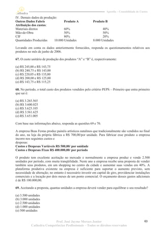 Apostila – Contabilidade de Custos

IV. Demais dados de produção:
Outros Dados Fabris               Produto A                Produto B
Atribuição dos custos:
Materiais diretos                 60%                             40%
Mão-de-Obra                       50%                             50%
CIF                               80%                             20%
Quantidades Produzidas     10.000 Unidades                 8.000 Unidades

Levando em conta os dados anteriormente fornecidos, responda os questionamentos relativos aos
produtos no mês de junho de 2006.

67. O custo unitário de produção dos produtos “A” e “B” é, respectivamente:

(a) R$ 245,00 e R$ 143,75
(b) R$ 240,75 e R$ 143,00
(c) R$ 220,05 e R$ 135,00
(d) R$ 200,00 e R$ 125,00
(e) R$ 143,75 e R$ 115,25

68. No período, o total custo dos produtos vendidos pelo critério PEPS – Primeiro que entra primeiro
que sai é:

(a) R$ 3.265.565
(b) R$ 3.600.025
(c) R$ 3.625.105
(d) R$ 3.561.625
(e) R$ 3.651.005

Com base nas informações abaixo, responda as questões 69 e 70.

A empresa Boas Festas produz painéis artísticos natalinos que tradicionalmente são vendidos no final
do ano, na loja da própria fábrica a R$ 700,00/por unidade. Para fabricar esse produto a empresa
incorre nos seguintes custos e
despesas:
Custos e Despesas Variáveis R$ 500,00/ por unidade
Custos e Despesas Fixas R$ 400.000,00/ por período

O produto tem excelente aceitação no mercado e normalmente a empresa produz e vende 2.500
unidades por período, com muita tranqüilidade. Neste ano a empresa recebe uma proposta de vender
também seus produtos, em um shopping no centro da cidade e aumentar suas vendas em 40%. A
plataforma produtiva existente na empresa é suficiente para suportar o aumento previsto, sem
necessidade de alteração; no entanto é necessário investir em capital de giro, providenciar instalações
comerciais e a locação por dois meses de um ponto comercial. O orçamento desses gastos adicionais
é de R$ 100.000,00.

69. Aceitando a proposta, quantas unidades a empresa deverá vender para equilibrar o seu resultado?

(a) 3.500 unidades
(b) 3.000 unidades
(c) 2.500 unidades
(d) 1.000 unidades
(e) 500 unidades


                           Prof. José Jayme Moraes Junior                                           63
            Cathedra Competências Profissionais – Todos os direitos reservados
 