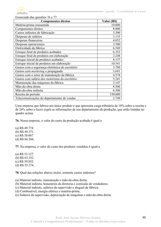 Apostila – Contabilidade de Custos

Enunciado das questões 76 e 77
                    Componentes diretos                             Valor (R$)
Matéria-prima consumida                                                   10.000
Componentes diretos                                                        8.000
Custos indiretos de fabricação                                             3.500
Despesas de salários                                                       3.135
Despesas financeiras                                                       4.052
Despesas operacionais                                                      3.500
Eletricidade da fábrica                                                    6.549
Estoque final de produtos acabados                                         6.352
Estoque final de produtos em elaboração                                    2.248
Estoque inicial de produtos acabados                                       8.137
Estoque inicial de produtos em elaboração                                 10.541
Gastos com a segurança eletrônica do escritório                            3.780
Gastos com marketing e propaganda                                          3.691
Gastos com o setor de manutenção da fábrica                                4.578
Gastos com salário dos motoristas do escritório                            5.241
Manutenção das máquinas da fábrica                                         2.147
Mão-de-obra direta                                                         8.500
Mão-de-obra indireta                                                       6.500
Receita do período                                                       150.000
Telecomunicações do departamento de vendas                                 3.749

Uma empresa que fabrica um único produto e que apresenta carga tributária de 18% sobre a receita e
de 24% sobre o lucro expôs as informações de seu departamento de produção, que estão listadas no
quadro acima.

76. Nessa empresa, o valor do custo da produção acabada é igual a

(a) R$ 49.774
(b) R$ 49.371
(c) R$ 58.067
(d) R$ 66.204.

77. Na empresa, o valor do custo dos produtos vendidos é igual a

(a) R$ 53.127.
(b) R$ 63.352.
(c) R$ 59.852.
(d) R$ 55.274.

78. Qual das relações abaixo inclui, somente custos indiretos?

(a) Material indireto, manutenção e mão-de-obra direta.
(b) Material indireto, honorários da diretoria e comissão de vendedores.
(c) Material indireto, salários da supervisão e aluguel da fábrica.
(d) Combustível, energia elétrica e matéria-prima.
(e) Salários da supervisão, depreciação de máquinas e mão-de-obra direta.




                          Prof. José Jayme Moraes Junior                                            65
           Cathedra Competências Profissionais – Todos os direitos reservados
 
