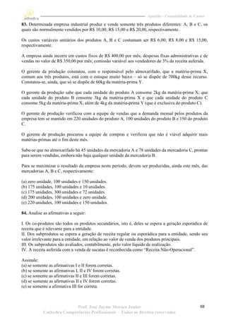 Apostila – Contabilidade de Custos

83. Determinada empresa industrial produz e vende somente três produtos diferentes: A, B e C, os
quais são normalmente vendidos por R$ 10,00; R$ 15,00 e R$ 20,00, respectivamente.

Os custos variáveis unitários dos produtos A, B e C costumam ser R$ 6,00; R$ 8,00 e R$ 15,00,
respectivamente.

A empresa ainda incorre em custos fixos de R$ 400,00 por mês; despesas fixas administrativas e de
vendas no valor de R$ 350,00 por mês; comissão variável aos vendedores de 3% da receita auferida.

O gerente da produção constatou, com o responsável pelo almoxarifado, que a matéria-prima X,
comum aos três produtos, está com o estoque muito baixo – só se dispõe de 700kg desse recurso.
Constatou-se, ainda, que só se dispõe de 60kg da matéria-prima Y.

O gerente da produção sabe que cada unidade do produto A consome 2kg da matéria-prima X; que
cada unidade do produto B consome 3kg da matéria-prima X e que cada unidade do produto C
consome 5kg da matéria-prima X, além de 4kg da matéria-prima Y (que é exclusiva do produto C).

O gerente de produção verificou com a equipe de vendas que a demanda mensal pelos produtos da
empresa tem se mantido em 220 unidades do produto A, 100 unidades do produto B e 150 do produto
C.

O gerente de produção procurou a equipe de compras e verificou que não é viável adquirir mais
matérias-primas até o fim deste mês.

Sabe-se que no almoxarifado há 45 unidades da mercadoria A e 78 unidades da mercadoria C, prontas
para serem vendidas, embora não haja qualquer unidade da mercadoria B.

Para se maximizar o resultado da empresa neste período, devem ser produzidas, ainda este mês, das
mercadorias A, B e C, respectivamente:

(a) zero unidade, 100 unidades e 150 unidades.
(b) 175 unidades, 100 unidades e 10 unidades.
(c) 175 unidades, 300 unidades e 72 unidades.
(d) 200 unidades, 100 unidades e zero unidade.
(e) 220 unidades, 100 unidades e 150 unidades.

84. Analise as afirmativas a seguir:

I. Os co-produtos são todos os produtos secundários, isto é, deles se espera a geração esporádica de
receita que é relevante para a entidade.
II. Dos subprodutos se espera a geração de receita regular ou esporádica para a entidade, sendo seu
valor irrelevante para a entidade, em relação ao valor de venda dos produtos principais.
III. Os subprodutos são avaliados, contabilmente, pelo valor líquido de realização.
IV. A receita auferida com a venda de sucatas é reconhecida como “Receita Não-Operacional”.

Assinale:
(a) se somente as afirmativas I e II forem corretas.
(b) se somente as afirmativas I, II e IV forem corretas.
(c) se somente as afirmativas II e III forem corretas.
(d) se somente as afirmativas II e IV forem corretas.
(e) se somente a afirmativa III for correta.



                           Prof. José Jayme Moraes Junior                                         68
            Cathedra Competências Profissionais – Todos os direitos reservados
 