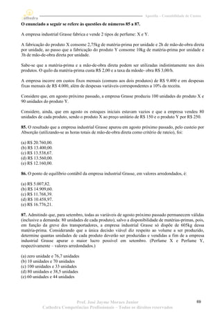 Apostila – Contabilidade de Custos

O enunciado a seguir se refere às questões de números 85 a 87.

A empresa industrial Grasse fabrica e vende 2 tipos de perfume: X e Y.

A fabricação do produto X consome 2,75kg de matéria-prima por unidade e 2h de mão-de-obra direta
por unidade, ao passo que a fabricação do produto Y consome 10kg de matéria-prima por unidade e
3h de mão-de-obra direta por unidade.

Sabe-se que a matéria-prima e a mão-de-obra direta podem ser utilizadas indistintamente nos dois
produtos. O quilo da matéria-prima custa R$ 2,00 e a taxa da mãode- obra R$ 3,00/h.

A empresa incorre em custos fixos mensais (comuns aos dois produtos) de R$ 9.400 e em despesas
fixas mensais de R$ 4.000, além de despesas variáveis correspondentes a 10% da receita.

Considere que, em agosto próximo passado, a empresa Grasse produziu 100 unidades do produto X e
90 unidades do produto Y.

Considere, ainda, que em agosto os estoques iniciais estavam vazios e que a empresa vendeu 80
unidades de cada produto, sendo o produto X ao preço unitário de R$ 150 e o produto Y por R$ 250.

85. O resultado que a empresa industrial Grasse apurou em agosto próximo passado, pelo custeio por
Absorção (utilizando-se as horas totais de mão-de-obra direta como critério de rateio), foi:

(a) R$ 20.760,00.
(b) R$ 13.400,00.
(c) R$ 13.538,67.
(d) R$ 13.560,00.
(e) R$ 12.160,00.

86. O ponto de equilíbrio contábil da empresa industrial Grasse, em valores arredondados, é:

(a) R$ 5.007,82.
(b) R$ 14.909,60.
(c) R$ 11.768,39.
(d) R$ 10.458,97.
(e) R$ 16.776,21.

87. Admitindo que, para setembro, todas as variáveis de agosto próximo passado permanecem válidas
(inclusive a demanda: 80 unidades de cada produto), salvo a disponibilidade de matérias-primas, pois,
em função da greve dos transportadores, a empresa industrial Grasse só dispõe de 605kg dessa
matéria-prima. Considerando que a única decisão viável diz respeito ao volume a ser produzido,
determine quantas unidades de cada produto deverão ser produzidas e vendidas a fim de a empresa
industrial Grasse apurar o maior lucro possível em setembro. (Perfume X e Perfume Y,
respectivamente – valores arredondados.)

(a) zero unidade e 76,7 unidades
(b) 10 unidades e 70 unidades
(c) 100 unidades e 33 unidades
(d) 80 unidades e 38,5 unidades
(e) 60 unidades e 44 unidades




                          Prof. José Jayme Moraes Junior                                           69
           Cathedra Competências Profissionais – Todos os direitos reservados
 