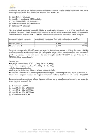 Apostila – Contabilidade de Custos

Assinale a alternativa que indique quantas unidades a empresa precisa produzir em maio para que o
lucro líquido de maio, pelo custeio por absorção, seja $5.000,00.

(a) mais de 1.150 unidades
(b) entre 1.101 unidades e 1.150 unidades
(c) entre 801 unidades e 950 unidades
(d) entre 951 unidades e 1.100 unidades
(e) menos de 800 unidades

90. Determinada empresa industrial fabrica e vende dois produtos: N e L. Fase significativa da
produção é comum a esses dois produtos. Durante a fase de produção conjunta, incorre-se em custos
de transformação no valor de $200.000,00, e mais em custos básicos conforme a tabela a seguir:

recursos produção conjunta         quantidade consumida (em kg) custo unitário (em $/kg)

Matéria-prima 1                                            8.000                              12,50
Matéria-prima 2                                            2.000                             100,00

No ponto de separação, identificou-se que a produção conjunta pesava 10.000kg, dos quais 1.000kg
eram de produtos N semi-elaborados e 9.000kg eram de produto L semi-elaborado. Para terminar a
produção, incorreu-se em mais custos de transformação, sendo $20.000,00 na produção de N e
$150.000,00 na produção de L.

Sabe-se que:
• os preços de venda são: N = $72,00/kg e L = $70,00/kg;
• nesse mês a empresa vendeu: N = 600 kg e L = 8.100kg;
• não havia estoques iniciais;
• toda a produção iniciada foi encerrada no mesmo período;
• a empresa trabalha com o controle periódico de estoques e os avalia pelo custo médio ponderado; e
• nesse mês a empresa incorreu em despesas comerciais e administrativas que totalizaram $25.000,00.

Desconsiderando-se qualquer tributo, é correto afirmar que o lucro bruto, pelo custeio por absorção,
dessa empresa nesse mês foi:

(a) de mais de $7.000,00.
(b) entre $5.001,00 e $7.000,00.
(c) entre $3.001,00 e $5.000,00.
(d) entre $1.001,00 e $3.000,00.
(e) de menos de $1.000,00.




                          Prof. José Jayme Moraes Junior                                          71
           Cathedra Competências Profissionais – Todos os direitos reservados
 