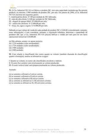 Apostila – Contabilidade de Custos

91. A Cia. Industrial 501 S/A só fabrica o produto JSC, tem uma capacidade instalada que lhe permite
produzir, no máximo, 2.000 unidades do produto JSC, por mês. Em janeiro de 2006, a Cia. Industrial
501 S/A incorreu nos seguintes gastos:
I - matéria-prima direta: $ 7,00 por unidade de JSC fabricada;
II - mão-de-obra direta: $ 3,00 por unidade de JSC fabricada;
III - aluguel do parque fabril: $ 9.000,00 por mês;
IV - salário dos diretores: $ 12.000,00 por mês;
V - força, luz, água e esgoto: $ 16.000,00 por mês.

Sabendo-se que o preço de venda de cada unidade do produto JSC é $ 40,00 e considerando, somente,
essas informações, e sem considerar, portanto, a legislação tributária, determine a quantidade de
produtos JSC que a Cia. Industrial 501 S/A precisa fabricar e vender por mês para ter um lucro
operacional mensal de $ 20.000,00.

(a) Não adianta, sempre vai apurar prejuízo.
(b) 1.234 unidades (valor arredondado)
(c) 1.728 unidades (valor arredondado)
(d) 1.900 unidades
(e) 2.000 unidades

92. Com relação à classificação dos custos quanto ao volume (também chamada de classificação
quanto à formação), analise as afirmativas a seguir:

I. Quanto ao volume, os custos são classificados em direto e indireto.
II. O custo fixo unitário varia inversamente ao volume produzido.
III. O custo variável total varia proporcionalmente ao volume produzido.

Assinale:

(a) se somente a afirmativa I estiver correta.
(b) se somente a afirmativa II estiver correta.
(c) se somente a afirmativa III estiver correta.
(d) se somente as afirmativas I e III estiverem corretas.
(e) se somente as afirmativas II e III estiverem corretas.




                           Prof. José Jayme Moraes Junior                                          72
            Cathedra Competências Profissionais – Todos os direitos reservados
 