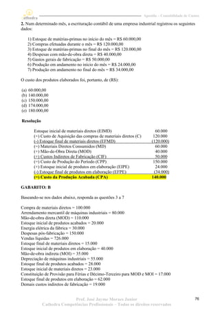 Apostila – Contabilidade de Custos

2. Num determinado mês, a escrituração contábil de uma empresa industrial registrou os seguintes
dados:

      1) Estoque de matérias-primas no início do mês = R$ 60.000,00
      2) Compras efetuadas durante o mês = R$ 120.000,00
      3) Estoque de matérias-primas no final do mês = R$ 120.000,00
      4) Despesas com mão-de-obra direta = R$ 40.000,00
      5) Gastos gerais de fabricação = R$ 50.000,00
      6) Produção em andamento no início do mês = R$ 24.000,00
      7) Produção em andamento no final do mês = R$ 34.000,00

O custo dos produtos elaborados foi, portanto, de (R$):

(a)   60.000,00
(b)   140.000,00
(c)   150.000,00
(d)   174.000,00
(e)   180.000,00

Resolução

         Estoque inicial de materiais diretos (EIMD)                           60.000
         (+) Custo de Aquisição das compras de materiais diretos (C)         120.000
         (-) Estoque final de materiais diretos (EFMD)                      (120.000)
         (=) Materiais Diretos Consumidos (MD)                                 60.000
         (+) Mão-de-Obra Direta (MOD)                                          40.000
         (+) Custos Indiretos de Fabricação (CIF)                              50.000
         (=) Custo de Produção do Período (CPP)                              150.000
         (+) Estoque inicial de produtos em elaboração (EIPE)                  24.000
         (-) Estoque final de produtos em elaboração (EFPE)                   (34.000)
         (=) Custo da Produção Acabada (CPA)                                140.000

GABARITO: B

Baseando-se nos dados abaixo, responda as questões 3 a 7

Compra de materiais diretos = 100.000
Arrendamento mercantil de máquinas industriais = 80.000
Mão-de-obra direta (MOD) = 110.000
Estoque inicial de produtos acabados = 20.000
Energia elétrica da fábrica = 30.000
Despesas pós-fabricação = 150.000
Vendas líquidas = 726.000
Estoque final de materiais diretos = 15.000
Estoque inicial de produtos em elaboração = 40.000
Mão-de-obra indireta (MOI) = 35.000
Depreciação de máquinas industriais = 55.000
Estoque final de produtos acabados = 28.000
Estoque inicial de materiais diretos = 23.000
Constituição de Provisão para Férias e Décimo-Terceiro para MOD e MOI = 17.000
Estoque final de produtos em elaboração = 62.000
Demais custos indiretos de fabricação = 19.000


                            Prof. José Jayme Moraes Junior                                            76
             Cathedra Competências Profissionais – Todos os direitos reservados
 