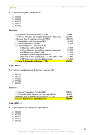 Apostila – Contabilidade de Custos


3. O custo de produção do período foi de:

   (a)   432.000
   (b)   424.000
   (c)   454.000
   (d)   354.000
   (e)   469.000

Resolução

         Estoque inicial de materiais diretos (EIMD)                       23.000
         (+) Custo de Aquisição das compras de materiais diretos (C)     100.000
         (-) Estoque final de materiais diretos (EFMD)                    (15.000)
         (=) Materiais Diretos Consumidos (MD)                            108.000
         (+) Mão-de-Obra Direta (MOD)                                     110.000
         (+) Custos Indiretos de Fabricação (CIF)
                 (+) Energia Elétrica da Fábrica                           30.000
                 (+) Arrendamento mercantil de máquinas industriais        80.000
                 (+) Mão-de-obra indireta (MOI)                            35.000
                 (+) Depreciação de máquinas industriais                   55.000
                 (+) Const. de Prov. para Férias e 13o para MOD e MOI     17.000
                 (+) Demais custos indiretos de fabricação                 19.000
         (=) Custo de Produção do Período (CPP)                          454.000

GABARITO: C

4. O custo da produção acabada do período foi de (em R$):

   (a)   482.000
   (b)   442.000
   (c)   432.000
   (d)   479.000
   (e)   494.000

Resolução

         (=) Custo de Produção do Período (CPP)                          454.000
         (+) Estoque inicial de produtos em elaboração (EIPE)              40.000
         (-) Estoque final de produtos em elaboração (EFPE)               (62.000)
         (=) Custo da Produção Acabada (CPA)                             432.000

GABARITO: C

5. O custo dos produtos vendidos foi equivalente a:

   (a)   424.000
   (b)   452.000
   (c)   454.000
   (d)   432.000
   (e)   447.000



                            Prof. José Jayme Moraes Junior                                         77
             Cathedra Competências Profissionais – Todos os direitos reservados
 