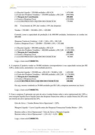 Apostila – Contabilidade de Custos


       (=) Receita Líquida = 350.000 unidades x R$ 4,20                  1.470.000
       (-) Custo dos Produtos Vendidos = 350.000 unidades x R$ 2,80       (980.000)
       (=) Margem de Contribuição                                          490.000
       (-) Custos e Despesas Fixos                                        (320.000)
       (=) LUCRO/PREJUÍZO LÍQUIDO DO EXERCÍCIO                             170.000

       (II)     Crescimento de 20% das vendas e 10% das despesas:

       Vendas = 350.000 + 350.000 x 20% = 420.000

       Contudo, como a capacidade de produção é de 400.000 unidades, limitaremos as vendas em
       400.000

       Despesas Variáveis Unitárias = 2,80 + 2,80 x 10% = R$ 3,08
       Custos e Despesas Fixos = 320.000 + 320.000 x 10% = 352.000

       (=) Receita Líquida = 400.000 unidades x R$ 4,20                 1.680.000
       (-) Custo dos Produtos Vendidos = 400.000 unidades x R$ 3,08     (1.232.000)
       (=) Margem de Contribuição                                         448.000
       (-) Custos e Despesas Fixos                                       (352.000)
       (=) LUCRO/PREJUÍZO LÍQUIDO DO EXERCÍCIO                             96.000

       Logo, o item está CORRETO.

4. A empresa Z poderia vender as 50.000 unidades correspondentes à sua capacidade ociosa por R$
3,00 e, ainda assim, aumentaria o seu resultado positivo.

       (=) Receita Líquida = 350.000 um. x R$ 4,20 + 50.000 x 3,00      1.620.000
       (-) Custo dos Produtos Vendidos = 400.000 unidades x R$ 2,80     (1.120.000)
       (=) Margem de Contribuição                                         500.000
       (-) Custos e Despesas Fixos                                       (320.000)
       (=) LUCRO/PREJUÍZO LÍQUIDO DO EXERCÍCIO                            180.000

       Ou seja, mesmo vendendo as 50.000 unidades por R$ 3,00, a empresa aumentou seu lucro.

       Logo, o item está CORRETO.

5. Caso a empresa Z apresente um giro do ativo (vendas brutas sobre o ativo operacional) de 120% e
uma margem líquida (lucro líquido antes das despesas financeiras sobre as vendas brutas) de 20% terá
um retorno do ativo operacional de 24%.

       Giro do Ativo = Vendas Brutas/Ativo Opercional = 120%

       Margem Líquida = Lucro Líquido antes das Despesas Financeiras/Vendas Brutas = 20%

       Retorno sobre o Ativo Operacional = Giro do Ativo x Margem Líquida
       Retorno sobre o Ativo Operacional = 1,20 x 0,2 = 0,24 = 24%

       Logo, o item está CORRETO.




                             Prof. José Jayme Moraes Junior                                        80
              Cathedra Competências Profissionais – Todos os direitos reservados
 