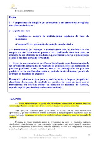 Apostila – Contabilidade de Custos

       Conceitos importantes:


Etapas:

1 – A empresa realiza um gasto, que corresponde a um aumento das obrigações
e/ou diminuição do ativo.

2 – O gasto pode ser:

      - Investimento: compra de matéria-prima; aquisição de bens do
      imobilizado.

      - Consumo Direto: pagamento da conta de energia elétrica.

3 – Investimento: por exemplo, a matéria-prima que, no momento de sua
compra era um investimento, passou a ser considerada como um custo no
momento de sua utilização na produção e, posteriormente, torna-se uma despesa
quando o produto fabricado for vendido.

4 – Gastos de consumo direto: classifica-se inicialmente como despesas, podendo
ser diretamente apropriados no resultado do exercício, caso não participem do
processo produtivo. Caso contrário, isto é, se participarem do processo
produtivo, serão considerados custos e, posteriormente, despesas, quando da
apuração do resultado do exercício.

Resumindo: primeiro surge o gasto, e, posteriormente, a despesa, que pode ser
classificada diretamente do resultado do exercício, ou como um custo que se
transformará em despesas quando da apuração do resultado do exercício,
segundo os princípios fundamentais da contabilidade.



1.2.4. Perda
       As perdas correspondem a gastos não intencionais decorrentes de fatores externos,
fortuitos (perdas anormais) ou da atividade normal da empresa (perdas normais).

        Todo processo produtivo pode gerar restos decorrentes da atividade desenvolvida
(previsionais), que são considerados normais à atividade, e, por conseqüência englobam o custo do
produto fabricado. As perdas normais com matérias-primas integram o custo de produção do
período.

         Contudo, as perdas anormais, como as provenientes de erros de produção, incêndios,
obsolescência, erros humanos etc., são consideradas despesas do período, sendo contabilizadas como
tal, incidindo diretamente no resultado do exercício, não sendo ativadas (não compõem os custos dos
produtos, simplesmente reduzem o resultado do período).


                          Prof. José Jayme Moraes Junior                                          9
           Cathedra Competências Profissionais – Todos os direitos reservados
 